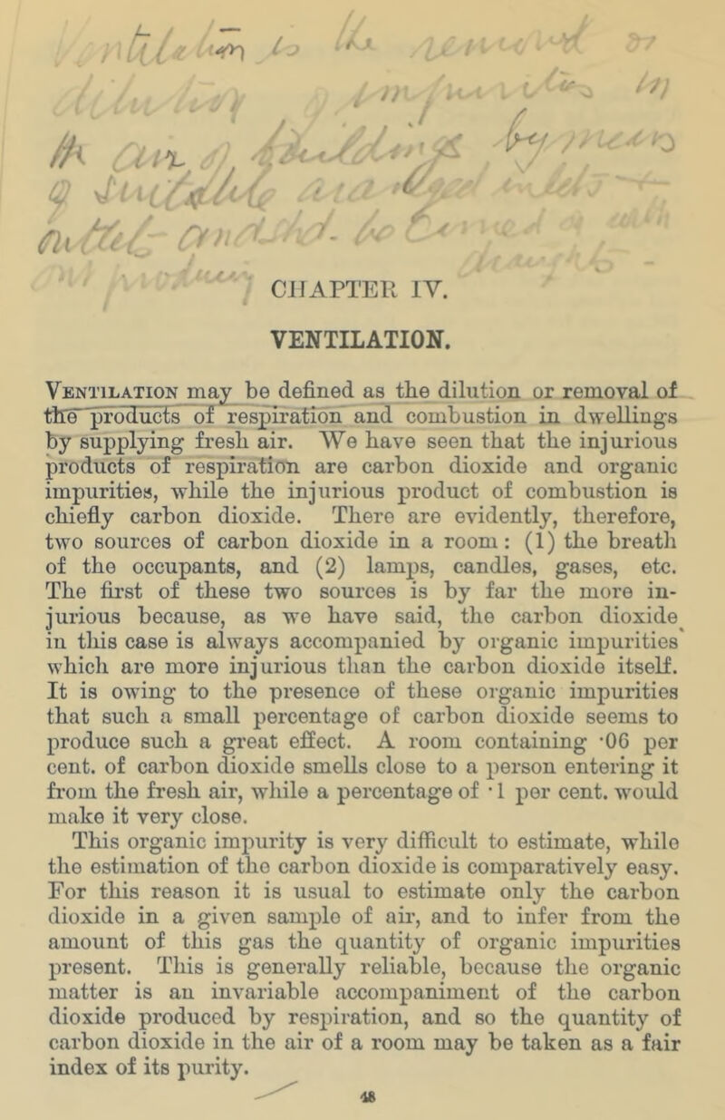; CHAPTER lY. VENTILATION. Ventilation may be defined as the dilution or removal ol the^producfs of respirafioiT and combustion in dwellings by supplying fresh air. We have seen that the injurious products of respiration are carbon dioxide and organic impurities, while the injurious product of combustion is chiefiy carbon dioxide. There are evidently, therefore, two sources of carbon dioxide in a room: (1) the breath of the occupants, and (2) lamps, candles, gases, etc. The first of these two sources is by far the more in- jurious because, as ■we have said, the carbon dioxide in this case is always accompanied by organic impurities' whicli are more injurious than the carbon dioxide itself. It is owing to the presence of these organic impurities that such a small percentage of carbon dioxide seems to produce such a great effect. A room containing -06 per cent, of carbon dioxide smells close to a person entering it fi’om the fresh air, while a percentage of • 1 per cent, would make it very close. This organic impurity is very difficult to estimate, while the estimation of the carbon dioxide is comparatively easy. For this reason it is usual to estimate only the carbon dioxide in a given sample of air, and to infer from the amount of this gas the quantity of organic impurities present. This is generaDy reliable, because the organic matter is an invariable accompaniment of the carbon dioxide produced by respiration, and so the quantity of carbon dioxide in the air of a room may be taken as a fair index of its purity.