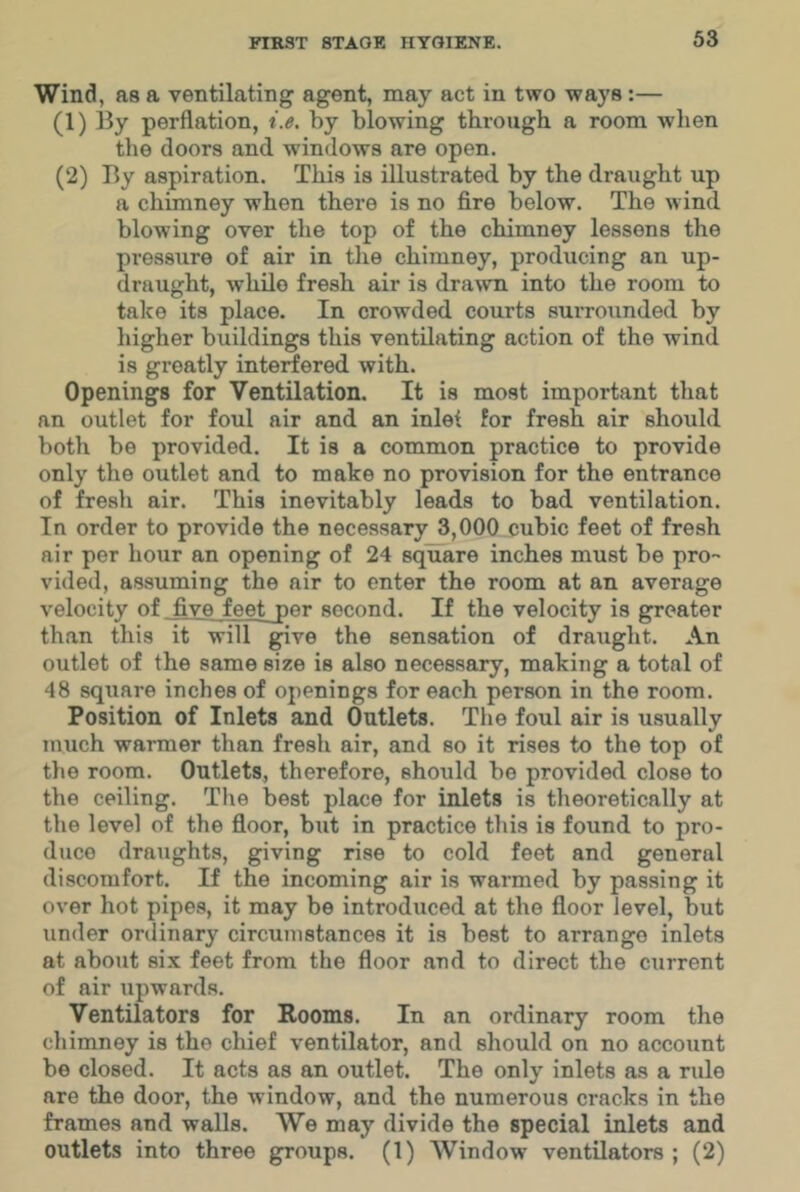 Wind, as a ventilating agent, may act in two ways:— (1) By perflation, i.e, by blowing through a room when the doors and windows are open. (2) By aspiration. This is illustrated by the draught up a chimney when there is no fire below. The wind blowing over the top of the chimney lessens the pressure of air in the chimney, producing an up- draught, while fresh air is dra^vn into the room to take its place. In crowded courts surrounded by higher buildings this ventilating action of the wind is greatly interfered with. Openings for Ventilation. It is most important that an outlet for foul air and an inlei for fresh air should both be provided. It is a common practice to provide only the outlet and to make no provision for the entrance of fresh air. This inevitably leads to bad ventilation. In order to provide the necessary 3,000 cubic feet of fresh air per hour an opening of 24 square inches must be pro- vided, assuming the air to enter the room at an average velocity of five feet jer second. If the velocity is greater than this it will gfive the sensation of draught. An outlet of the same size is also necessary, making a total of 48 square inches of openings for each person in the room. Position of Inlets and Outlets. The foul air is usually much warmer than fresh air, and so it rises to the top of the room. Outlets, therefore, should be provided close to the ceiling. The best place for inlets is theoretically at the level of the floor, but in practice this is found to pro- duce draughts, giving rise to cold feet and general discomfort. If the incoming air is warmed by passing it over hot pipes, it may be introduced at the floor level, but under ordinary circumstances it is best to arrange inlets at about six feet from the floor and to direct the current of air upwards. Ventilators for Rooms. In an ordinary room the chimney is the chief ventilator, and should on no account be closed. It acts as an outlet. The only inlets as a rule are the door, the window, and the numerous cracks in the frames and walls. We may divide the special inlets and outlets into three groups. (1) Window ventilators ; (2)