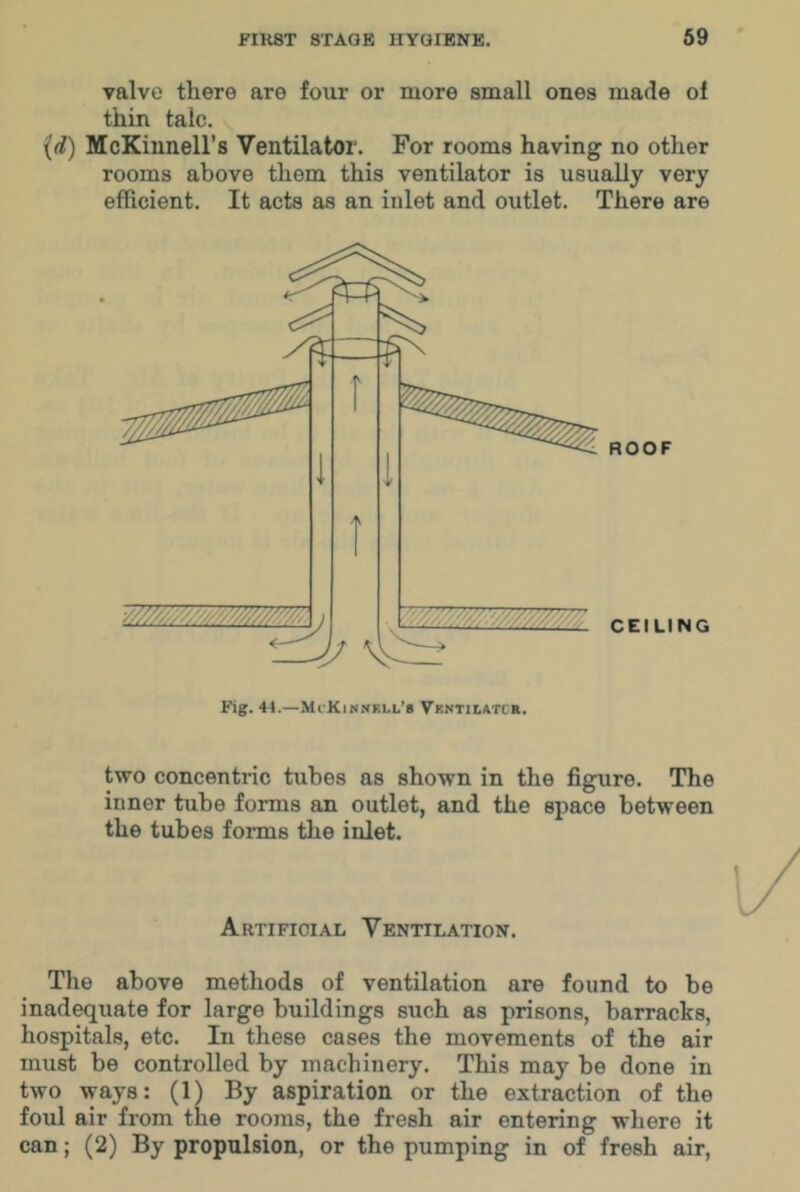 valve there are four or more small ones made of thin talc. {d) McKiunell’s Ventilator. For rooms having no other rooms above them this ventilator is usually very efficient. It acts as an inlet and outlet. There are two concentric tubes as shown in the figure. The inner tube forms an outlet, and the space between the tubes forms tlie inlet. Artificial Ventilation. The above methods of ventilation are found to be inadequate for large buildings such as prisons, barracks, hospitals, etc. In these cases the movements of the air must be controlled by machinery. This may be done in two ways: (1) By aspiration or the extraction of the foul air from the rooms, the fresh air entering where it can; (2) By propulsion, or the pumping in of fresh air.