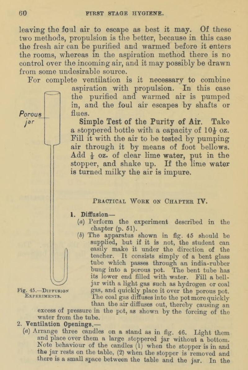 leaving the foul air to escape as best it may. Of these two methods, propulsion is tlio better, because in this case the fresh air can be purified and warmed before it enters the rooms, whereas in the aspiration method there is no control over the incoming air, and it may possibly be drawn from some undesirable source. For complete ventilation is it necessary to combine aspiration with propulsion. In this case the purified and warmed air is pumped in, and the foul air escapes by shafts or flues. Simple Test of the Purity of Air. Take a stoppered bottle with a capacity of lOJ oz. Fill it with the air to be tested by pumping air through it by means of foot bellows. Add ^ oz. of clear lime water, put in the stopper, and shake up. If the lime water is turned milky the air is impure. Porous jar rHACTiCAL Work on Chapter FV. described in the (*) be 1. Diffusion— {a) Perform the experiment chapter (p. 51). The apparatus shown in fig. 46 should supplied, but if it is not, the student can easily make it imder the direction of the teacher. It consists simply of a bent glass tube which piisses through an india-rubber bung into a porous pot. The bent tube has its lower end filled with water. Fill a bell- jar with a light gas such as hydrogen or coal gas, and quickly place it over the porous pot. The coal gas diffuses into the pot more quickly than the air diffuses out, thereby causing an excess of pressure in the pot, as shown by the forcing of the water from the tube. Ventilation Openings.— (rt) Arrange three candles on a stand as in fig. 46. Light them and place over them a large stoppered jar without a bottom. Note behaviour of the candles (1) when the stopper is in and the jar rests on the table, (2) when the stopper is removed and there is a small space between the table and the jar. In the Fig. 45.—Diffusion Expkrimknts.