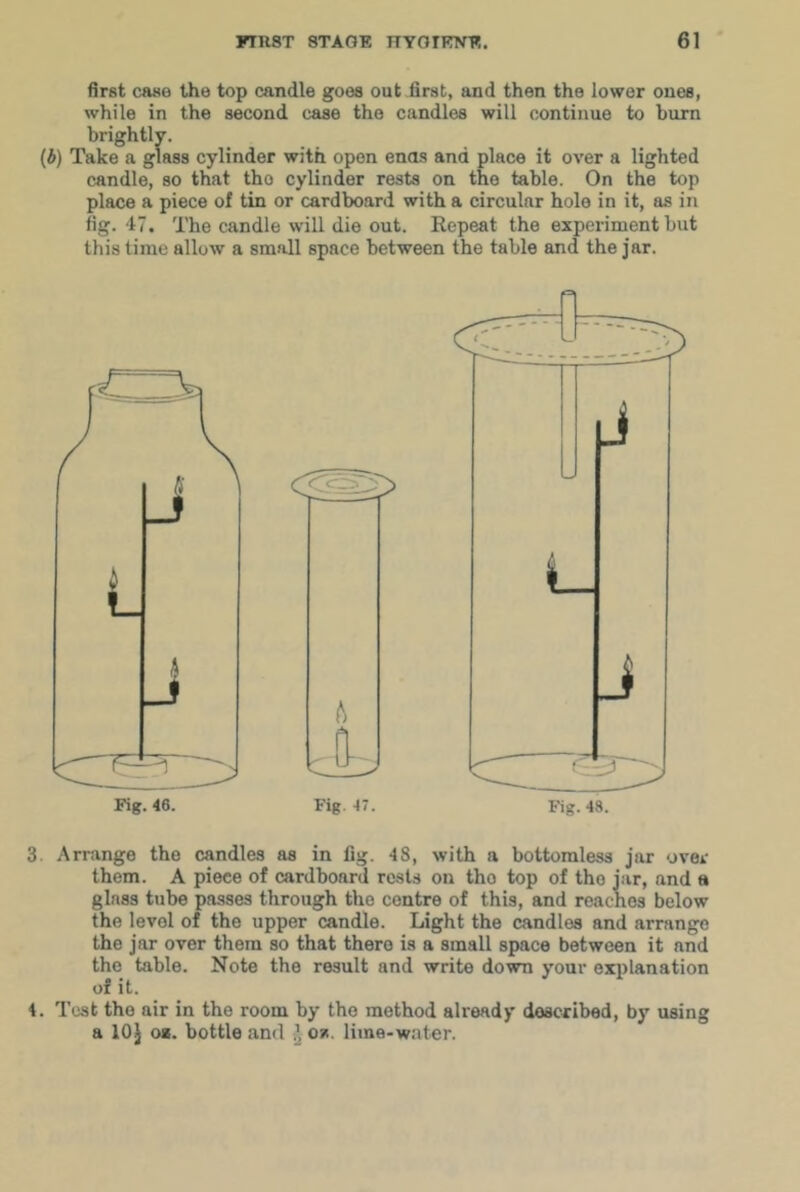 first case the top candle goes out first, and then the lower ones, while in the second case the candles will continue to burn brightly. (A) Take a glass cylinder with open ends and place it over a lighted candle, so that the cylinder rests on the table. On the top place a piece of tin or cardboard with a circular hole in it, as in fig. 47. The candle will die out. Kepeat the experiment but this lime allow a small space between the table and the jar. Fig. AT. Fig. 48. 3 Arrange the candles as in fig. 43, with a bottomless jar over them. A piece of cardboard rests on the top of the jar, and a glass tube passes through the centre of this, and reaches below the level of the upper candle. Light the candles and arrange the jar over them so that there is a small space between it and the table. Note the result and write down your explanation of it. 4. Test the air in the room by the method already described, by using a lOJ o*. bottle and ^ os. lime-water.