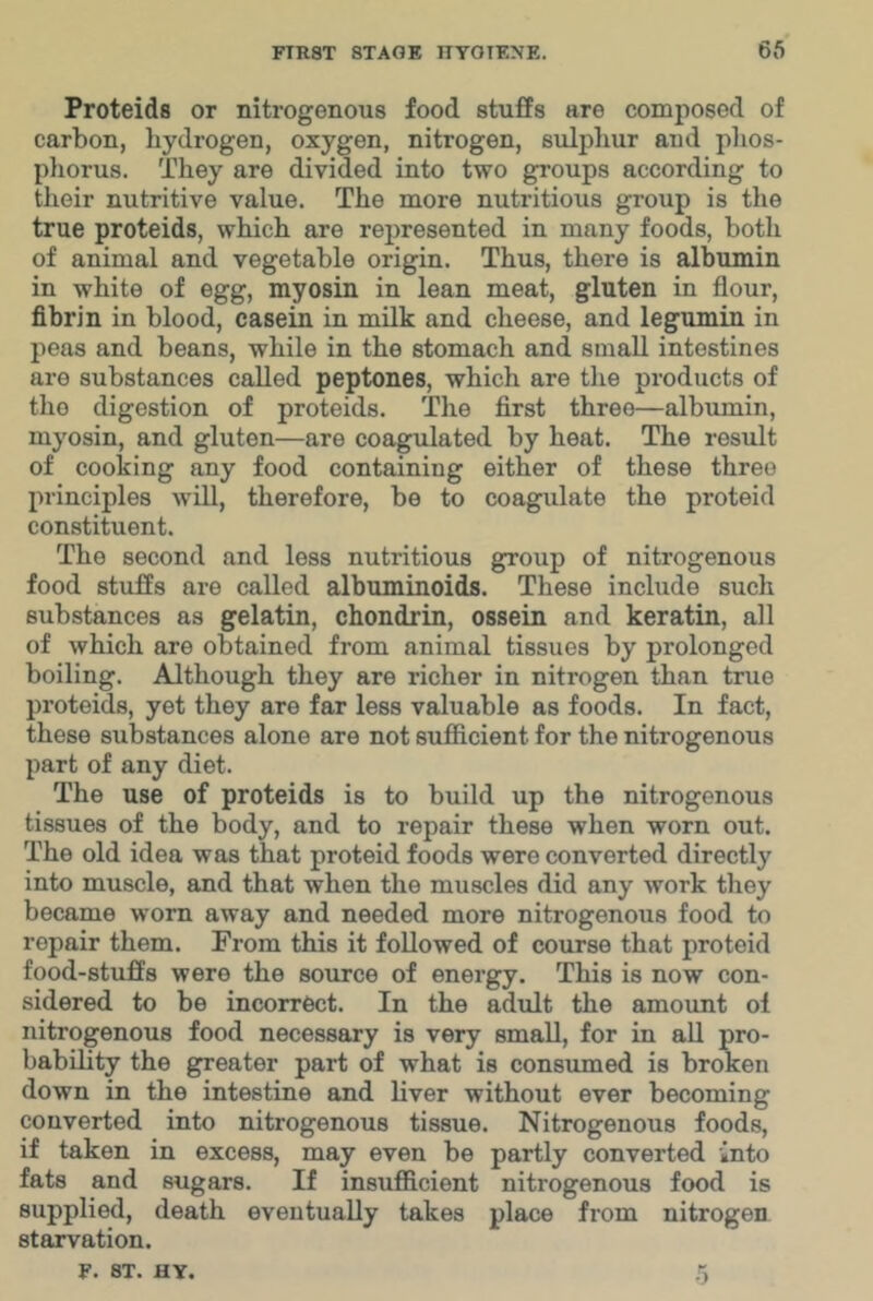 Proteids or nitrogenous food stufPs are composed of carbon, hydrogen, oxygen, nitrogen, sulpliur and phos- phorus. They are divided into two groups according to their nutritive value. The more nutritious group is the true proteids, which are represented in many foods, both of animal and vegetable origin. Thus, there is albumin in white of egg, myosin in lean meat, gluten in flour, fibrin in blood, casein in milk and cheese, and legumin in peas and beans, while in the stomach and small intestines are substances called peptones, which are the products of the digestion of proteids. The first three—albumin, myosin, and gluten—are coagulated by heat. The result of cooking any food containing either of these three principles will, therefore, be to coagulate the proteid constituent. The second and less nutritious g^oup of nitrogenous food stuffs are called albuminoids. These include such substances as gelatin, chondrin, ossein and keratin, all of which are obtained from animal tissues by prolonged boiling. Although they are richer in nitrogen than true proteids, yet they are far less valuable as foods. In fact, these substances alone are not sufficient for the nitrogenous part of any diet. The use of proteids is to build up the nitrogenous tissues of the body, and to repair these when worn out. The old idea was that proteid foods were converted directly into muscle, and that when the muscles did any work they became worn away and needed more nitrogenous food to repair them. From this it followed of course that proteid food-stuffs were the source of energy. This is now con- sidered to be incorrect. In the adult the amount of nitrogenous food necessary is very small, for in aU pro- bability the greater part of what is consumed is broken down in the intestine and liver without ever becoming converted into nitrogenous tissue. Nitrogenous foods, if taken in excess, may even be partly converted into fats and sugars. If insufficient nitrogenous food is supplied, death eventually takes place from nitrogen starvation. F. ST. HY. .5