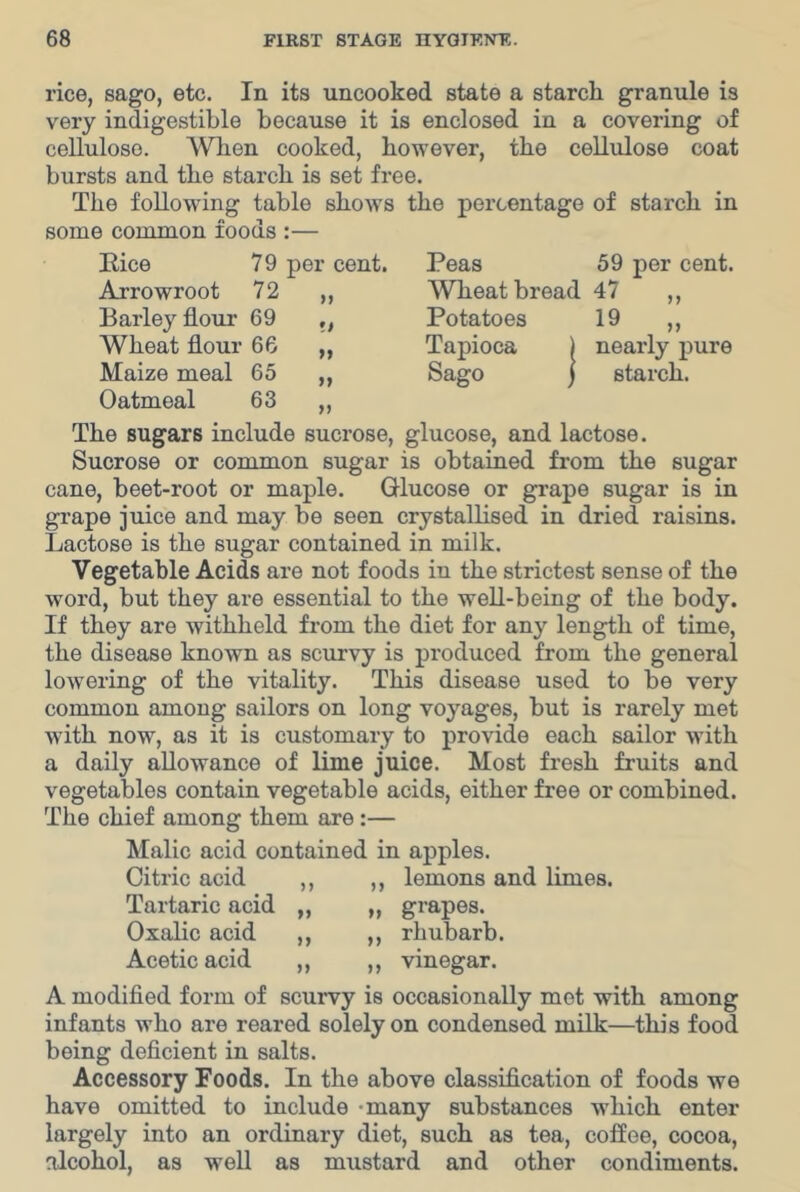 rice, sago, etc. In its uncooked state a starch granule is very indigestible because it is enclosed in a covering of cellulose. When cooked, however, the cellulose coat bursts and the starch is set free. The following table shows the percentage of starch in some common foods :— 79 per cent. 72 Peas 59 per cent. Wheat bread 47 ,, >> Pice Arrowroot Barley flour 69 ,, Potatoes 19 Wheat flour 66 „ Tapioca ) nearly pure Maize meal 65 „ Sago j starch. Oatmeal 63 „ The sugars include sucrose, glucose, and lactose. Sucrose or common sugar is obtained from the sugar cane, beet-root or maple. Glucose or grape sugar is in grape juice and may be seen crystallised in dried raisins. Lactose is the sugar contained in milk. Vegetable Acids are not foods in the strictest sense of the word, but they are essential to the well-being of the body. If they are withheld from the diet for any length of time, the disease known as scurvy is produced from the general lowering of the vitality. This disease used to be very common among sailors on long voyages, but is rarely met with now, as it is customary to provide each sailor with a daily allowance of lime juice. Most fresh fruits and vegetables contain vegetable acids, either free or combined. The chief among them are:— Malic acid contained in apples. Citric acid Tartaric acid Oxalic acid Acetic acid n lemons and limes. >» „ grapes, rhubarb. ,, Vinegar. A modifled form of scurvy is occasionally mot with among infants who are reared solely on condensed milk—this food being deflcient in salts. Accessory Foods. In the above classiflcation of foods we have omitted to include -many substances which enter largely into an ordinary diet, such as tea, coffee, cocoa, alcohol, as well as mustard and other condiments.