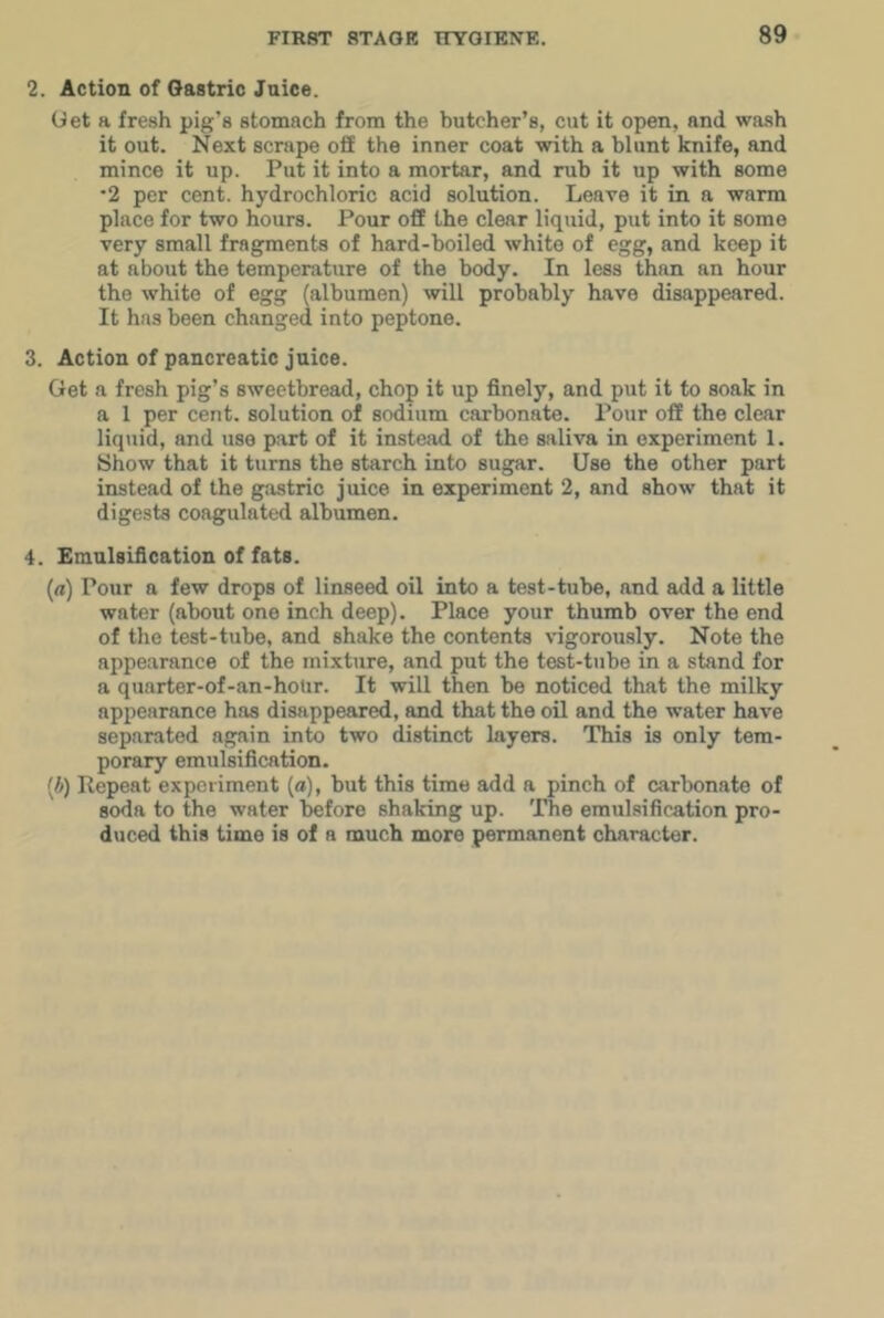 2. Action of Gastric Jnice. Get a fresh pig’s stomach from the butcher’s, cut it open, and wash it out. Next scrape off the inner coat with a blunt knife, and mince it up. Put it into a mortar, and rub it up with some *2 per cent, hydrochloric acid solution. Leave it in a warm place for two hours. Pour off the clear liquid, put into it some very small fragments of hard-boiled white of egg, and keep it at about the temperature of the body. In less than an hour the white of egg (albumen) will probably have disappeared. It has been changed into peptone. 3. Action of pancreatic juice. Get a fresh pig’s sweetbread, chop it up finely, and put it to soak in a 1 per cent, solution of sodium carbonate. Povir off the clear liquid, and use part of it instead of the saliva in experiment 1. Show that it turns the starch into sugar. Use the other part instead of the gastric juice in experiment 2, and show that it digests coagulated albumen. 4. Emulsification of fats. (rt) Pour a few drops of linseed oil into a test-tube, and add a little water (about one inch deep). Place your thumb over the end of the test-tube, and shake the contents vigorously. Note the appearance of the mixture, and put the test-tube in a stand for a quarter-of-an-hoUr. It will then be noticed that the milky appearance has disappeared, and that the oil and the water have separated again into two distinct layers. This is only tem- porary emulsification. [b) Repeat experiment (a), but this time add a pinch of carbonate of soda to the water before shaking up. The emulsification pro- duced this time is of a much more permanent character.