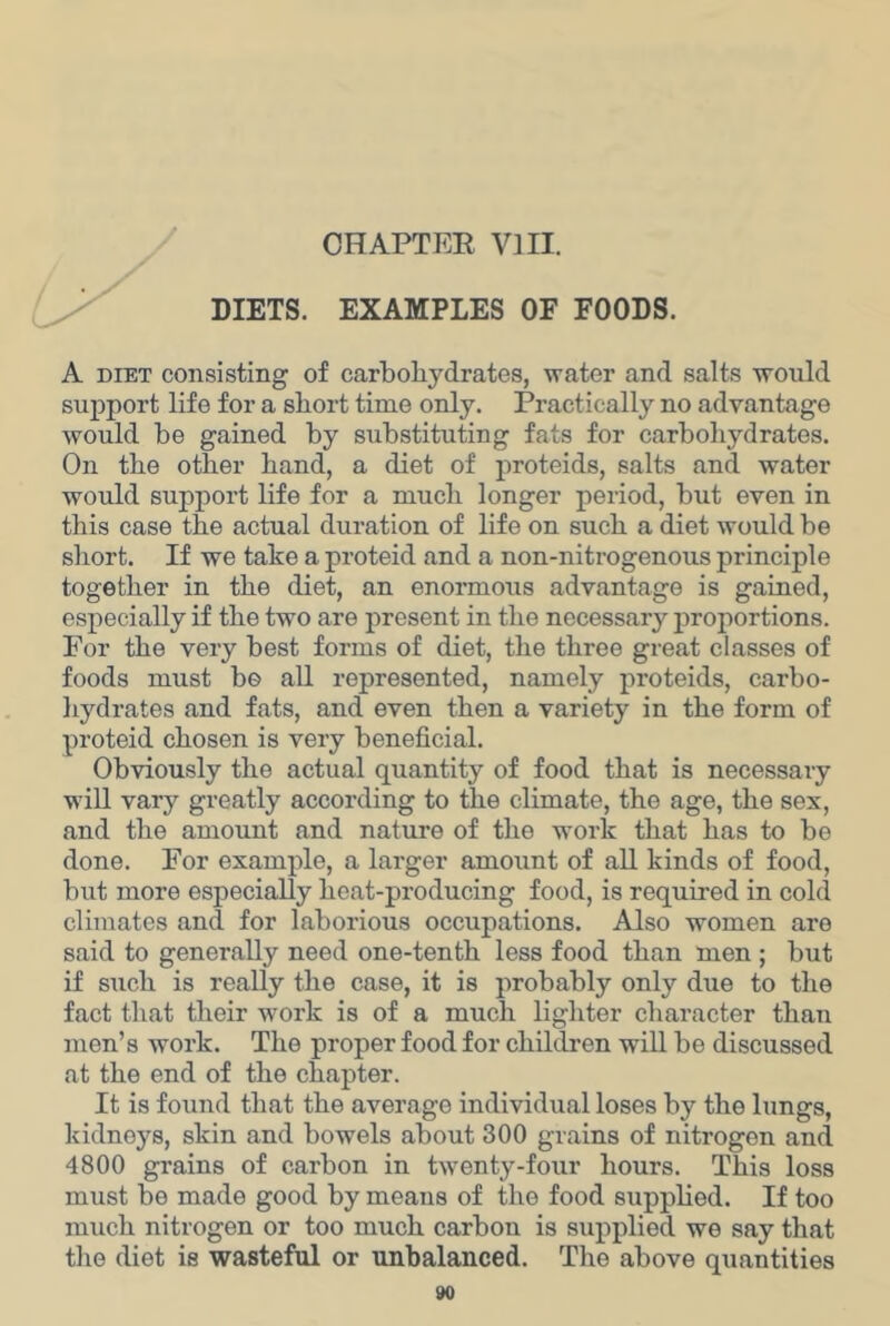 DIETS. EXAMPLES OF FOODS. A DIET consisting of carboliydrates, water and salts would support life for a short time only. Practically no advantage would be gained by substituting fats for carbohydrates. On the other hand, a diet of proteids, salts and water would support life for a much longer period, but even in this case the actual duration of life on such a diet would be short. If we take a proteid and a non-nitrogenous principle together in the diet, an enormous advantage is gained, especially if the two are present in the necessary proportions. For the very best forms of diet, the three great classes of foods must be all represented, namely proteids, carbo- liydrates and fats, and even then a variety in the form of proteid chosen is very beneficial. Obviously the actual quantity of food that is necessary will vary greatly according to the climate, the age, the sex, and the amount and nature of the work that has to be done. For example, a larger amount of all kinds of food, but more especially heat-producing food, is required in cold climates and for laborious occupations. Also women are said to generally need one-tenth less food than men ; but if such is really the case, it is probably only due to the fact that their work is of a much lighter character than men’s work. The proper food for children will be discussed at the end of the chapter. It is found that the average individual loses by the lungs, kidneys, skin and bowels about 300 grains of nitrogen and 4800 grains of carbon in twenty-four hours. This loss must be made good by means of the food supplied. If too much nitrogen or too much carbon is supplied we say that the diet is wasteful or unbalanced. The above quantities