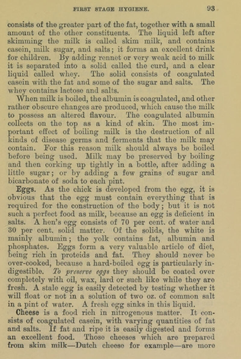 consists of the greater part of the fat, together with a small amount of the other constituents. The liquid left after skimming the milk is called skim milk, and contains casein, milk sugar, and salts; it forms an excellent drink for children. By adding rennet or very weak acid to milk it is separated into a solid called the curd, and a clear liquid called wliey. The solid consists of coagulated casein with the fat and some of the sugar and salts. The whey contains lactose and salts. When milk is boiled, the albumin is coagulated, and other rather obscure changes are produced, which cause the milk to possess an altered flavour. The coagulated albumin collects on the top as a kind of skin. The most im- portant effect of boiling milk is the destruction of all kinds of disease germs and ferments that the milk may contain. For this reason milk should always bo boiled before being used. Milk may be preserved by boiling and then corking up tightly in a bottle, after adding a little sugar; or by adding a few grains of sugar and bicarbonate of soda to each pint. Eggs. As the chick is developed from the egg, it is obvious that the egg must contain everything that is required for the construction of the body; but it is not such a perfect food as milk, because an egg is deficient in salts. A hen’s egg consists of 70 per cent, of water and 30 per cent. soHd matter. Of the solids, the white is mainly albumin; the yolk contains fat, albumin and phosphates. Eggs form a very valuable article of diet, being rich in protoids and fat. They should never bo over-cooked, because a hard-boiled egg is particularly in- digestible. To preserve eggs they should be coated over completely with oil, wax, lard or such like while they are fresh. A stale egg is easily detected by testing whether it will float or not in a solution of two oz. of common salt in a pint of water. A fresh egg sinks in this liquid. Cheese is a food rich in nitrogenous matter. It con- sists of coagulated casein, with varying quantities of fat and salts. If fat and ripe it is easily digested and forms an excellent food. Those cheeses wliich are prepared from skim milk—Dutch cheese for example—are more