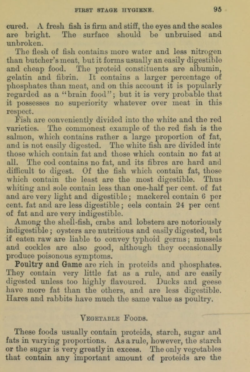cured. A fresli fish is firm and stiff, the eyes and the scales are bright. The surface should be unbruised and unbroken. The flesh of fish contains more water and less nitrogen than butcher’s meat, but it forms usually an easily digestible and cheap food. The proteid constituents are albumin, gelatin and fibrin. It contains a larger percentage of phospliates than meat, and on this account it is popularly regarded as a “brain food”; but it is very probable that it possesses no superiority whatever over meat in this respect. Fisli are conveniently divided into the white and the red varieties. The commonest example of the red fish is the salmon, which contains rather a large proportion of fat, and is not easily digested. The white fish are divided intc those which contain fat and those which contain no fat at all. The cod contains no fat, and its fibres are hard and difficult to digest. Of the fish which contain fat, those wliich contain the least are the most digestible. Thus whiting and sole contain less than one-half per cent, of fat and are very light and digestible; mackerel contain 6 pei cent, fat and are less digestible; eels contain 24 per cent of fat and are very indigestible. Among the sliell-fish, crabs and lobsters are notoriously indigestible; oysters are nutritious and easily digested, but if eaten raw are liable to convey typhoid germs; mussels and cockles are also good, although they occasionally produce poisonous symptoms. Poultry and Game are rich in proteids and phosphates. They contain very little fat as a rule, and are easily digested unless too higlily flavoured. Ducks and geese have more fat than the others, and are less digestible. Hares and rabbits have much the same value as poultry. Vegetable Foods. These foods usually contain proteids, starch, sugar and fats in varying proportions. As a rule, however, the starch or the sugar is very greatly in excess. The only vegetables that contain any important amount of proteids are the