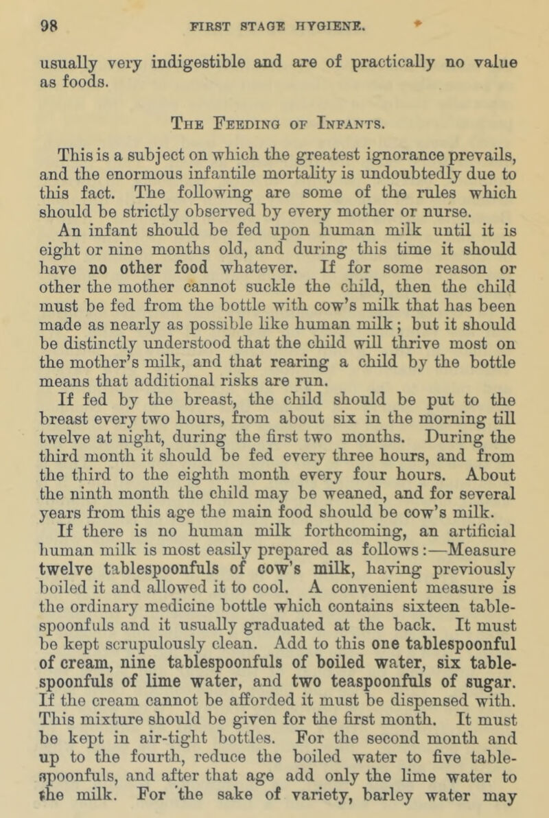 usually very indigestible and are of practically no value as foods. The Feeding of Infants. This is a subject on which the greatest ignorance prevails, and the enormous infantile mortality is undoubtedly due to this fact. The following are some of the rules which should be strictly observed by every mother or nurse. An infant should be fed upon human milk until it is eight or nine months old, and during this time it should have no other food whatever. If for some reason or other the mother cannot suckle the child, then the child must be fed from the bottle with cow’s milk that has been made as nearly as possible like human milk; but it should be distinctly understood that the child wiU thrive most on the mother’s milk, and that rearing a child by the bottle means that additional risks are run. If fed by the breast, the child should be put to the breast every two hours, from about six in the morning till twelve at night, during the first two months. During the third month it should be fed every three hours, and from the third to the eighth month every four hours. About the ninth month the child may be weaned, and for several years from this age the main food should be cow’s milk. If there is no human milk forthcoming, an artificial human milk is most easily prepared as follows :—Measure twelve tablespoonfuls of cow’s milk, having previously boiled it and allowed it to cool. A convenient measure is the ordinary medicine bottle which contains sixteen table- spoonfuls and it usually graduated at the back. It must be kept scrupulously clean. Add to this one tablespoonful of cream, nine tablespoonfuls of boiled water, six table- spoonfuls of lime water, and two teaspoonfuls of sugar. If the cream cannot be afforded it must be dispensed with. This mixture should be given for the first month. It must be kept in air-tight bottles. For the second month and up to the fourth, reduce the boiled water to five table- apoonfuls, and after that age add only the lime water to nhe milk. For the sake of variety, barley water may