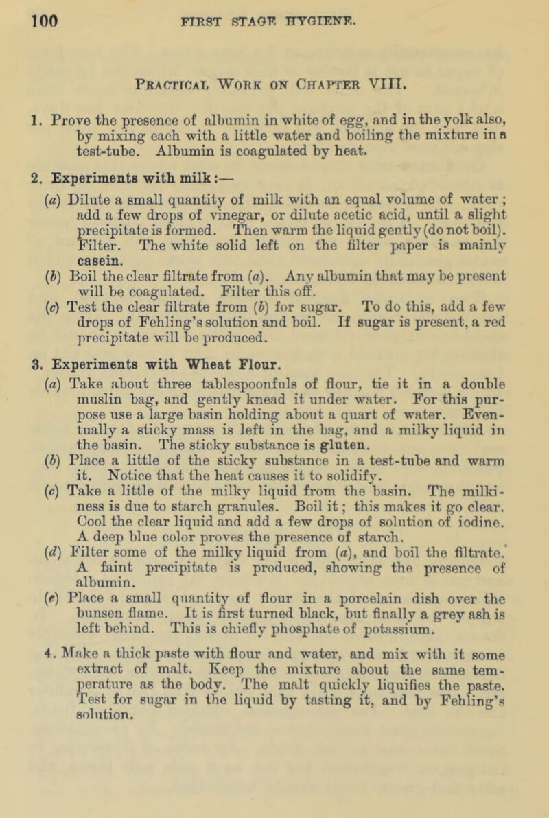 Practioal Work on Crarfer VIII. 1. Prove the presence of albumin in white of egg, and in the yolk also, by mixing each with a little water and boiling the mixture in a test-tube. Albumin is coagulated by heat. 2. Experiments with milk:— (a) Dilute a small quantity of milk with an equal volume of water ; add a few drops of vinegar, or dilute acetic acid, until a slight precipitate is formed. Then warm the liquid gently (do not boil). Filter. The white solid left on the filter paper is mainly casein. (b) Boil the clear filtrate from (a). Any albumin that may he present will be coagulated. Filter this off. (c) Test the clear filtrate from (b) for sugar. To do this, add a few drops of Fehling’s solution and boil. If sugar is present, a red precipitate will be produced. 8. Experiments with Wheat Flour. (a) Take about three tablespoonfuls of flour, tie it in a double muslin bag, and gently knead it under water. For this pur- pose use a large basin holding about a quart of water. Even- tually a sticky mass is left in the bag, and a milky liquid in the basin. The sticky substance is gluten. (A) Place a little of the sticky substance in a test-tube and warm it. Notice that the heat causes it to solidifj’. (c) Take a little of the milky liquid from the ba.sin. The railki- ness is due to starch granules. Boil it; this makes it go clear. Cool the clear liquid and add a few drops of solution of iodine. A deep blue color proves the presence of starch. {d) Filter some of the milky liquid from (a), and boil the filtrate.' A faint precipitate is produced, showing the presence of albumin. (e) Place a small quantity of flour in a porcelain dish over the bunsen flame. It is first turned black, but finally a grey ash is left behind. This is chiefly phosphate of potassium. 4. Make a thick paste with flour and water, and mix with it some extract of malt. Keep the mixture about the same tem- perature as the body. The malt quickly liquifies the paste. Test for sugar in the liqtiid by tasting it, and by Fehling’s solution.