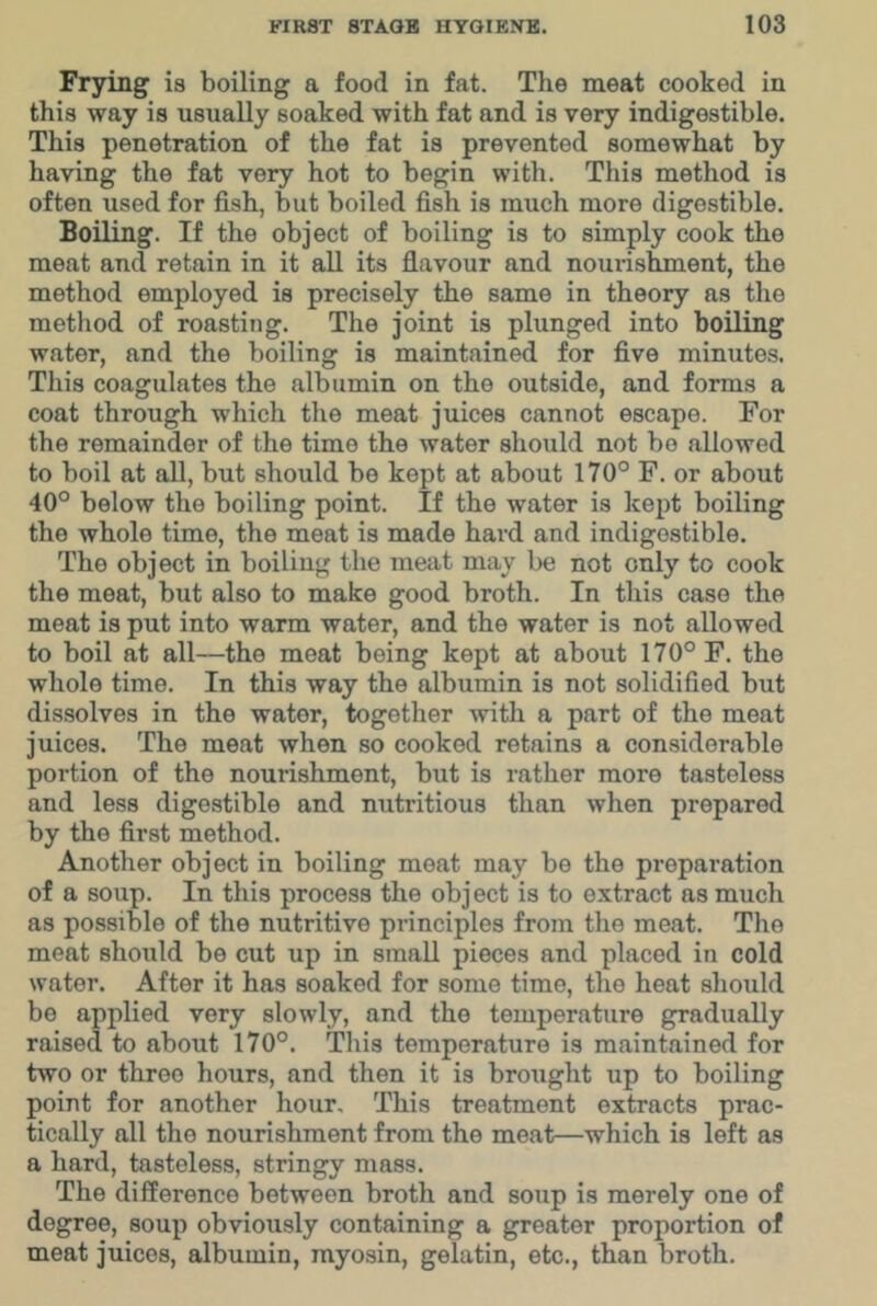 Frying is boiling a food in fat. The meat cooked in this way is usually soaked with fat and is very indigestible. This penetration of the fat is prevented somewhat by having the fat very hot to begin with. This method is often used for fish, but boiled fish is much more digestible. Boiling. If the object of boiling is to simply cook the meat and retain in it aU its flavour and nourishment, the method employed is precisely the same in theory as the method of roasting. The joint is plunged into boiling water, and the boiling is maintained for five minutes. This coagulates the albumin on the outside, and forms a coat through which the meat juices cannot escape. For the remainder of the time the water should not bo allowed to boil at all, but should be kept at about 170° F. or about 40° below the boiling point. If the water is kept boiling the whole time, the meat is made hard and indigestible. The object in boiling the meat may be not only to cook the meat, but also to make good broth. In this case the meat is put into warm water, and the water is not allowed to boil at all—the meat being kept at about 170° F. the whole time. In this way the albumin is not solidified but dissolves in the water, together with a part of the meat juices. The meat when so cooked retains a considerable portion of the nourishment, but is rather more tasteless and less digestible and nutritious than when prepared by the first method. Another object in boiling meat may be the preparation of a soup. In this process the object is to extract as much as possible of the nutritive principles from the meat. The meat should be cut up in small pieces and placed in cold water. After it has soaked for some time, the heat should bo applied very slowly, and the temperature gradually raised to about 170°. This temperature is maintained for two or three hours, and then it is brought up to boiling point for another hour. This treatment extracts prac- tically all the nourishment from the meat—which is left as a hard, tasteless, stringy mass. The difference between broth and soup is merely one of degree, soup obviously containing a greater proportion of meat juices, albumin, myosin, gelatin, etc., than broth.