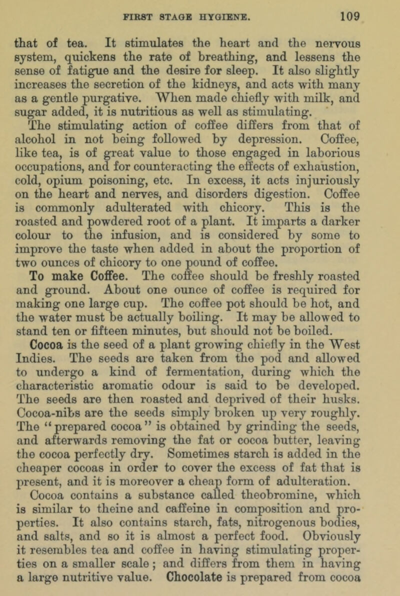 that of tea. It stimulates the heart and the nervous system, quickens the rate of breathing, and lessens the sense of fatigue and the desire for sleep. It also slightly increases the secretion of the kidneys, and acts with many as a gentle purgative. When made chiefly with milk, and sugar added, it is nutritious as well as stimulating. The stimulating action of coffee differs from that of alcohol in not being followed by depression. Coffee, like tea, is of great value to those engaged in laborious occupations, and for counteracting the effects of exhaustion, cold, opium poisoning, etc. In excess, it acts injuriously on the heart and nerves, and disorders digestion. Coffee is commonly adulterated with chicory. This is the roasted and powdered root of a plant. It imparts a darker colour to the infusion, and is considered by some to improve the taste when added in about the proportion of two ounces of chicory to one poimd of coffee. To make Coffee. The coffee should be freshly roasted and ground. About one ounce of coffee is required for making one large cup. The coffee pot should be hot, and the water must be actually boiling. It may be allowed to stand ten or fifteen minutes, but should not be boiled. Cocoa is the seed of a plant growing chiefly in the West Indies. The seeds are taken from the pod and allowed to undergo a kind of fermentation, during which the characteristic aromatic odour is said to be developed. The seeds are then roasted and deprived of their husks. Cocoa-nibs are the seeds simply broken up very roughly. The “prepared cocoa” is obtained by grinding the seeds, and afterwards removing the fat or cocoa butter, leaving the cocoa perfectly dry. Sometimes starch is added in the cheaper cocoas in order to cover the excess of fat that is present, and it is moreover a cheap form of adulteration. Cocoa contains a substance called theobromine, which is similar to theine and caffeine in composition and pro- perties. It also contains starch, fats, nitrogenous bodies, and salts, and so it is almost a perfect food. Obviously it resembles tea and coffee in having stimulating proper- ties on a smaller scale; and differs from them in having a large nutritive value. Chocolate is prepared from cocoa