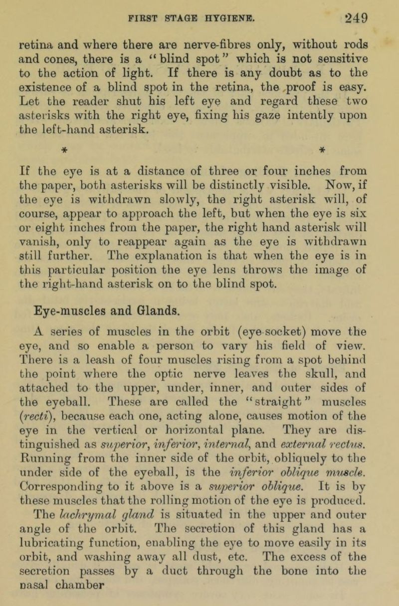 retina and where there are nerve-fibres only, without rods and cones, there is a “blind spot” which is not sensitive to the action of light. If there is any doubt as to the existence of a blind spot in the retina, the ,proof is easy. Let the reader shut his left eye and regard these two asterisks with the right eye, fixing his gaze intently upon the left-hand asterisk. * * If the eye is at a distance of three or four inches from the paper, both asterisks will be distinctly visible. Now, if the eye is withdrawn slowly, the right asterisk will, of course, appear to approach the left, but when the eye is six or eight inches from the paper, the right hand asterisk will vanish, only to reappear again as the eye is withdrawn still further. The explanation is that when the eye is in this particular position the eye lens throws the image of the right-hand asterisk on to the blind spot. Eye-muscles and Glands. A series of muscles in the orbit (eye socket) move the eye, and so enable a person to vary his field of view. There is a leash of four muscles rising from a spot behind the point where the optic nerve leaves the skull, and attached to the upper, under, inner, and outer sides of the eyeball. These are called the “ straight ” muscles [recti), because each one, acting alone, causes motion of the eye in the vertical or horizontal plane. They are dis- tinguished as mperior, infei’ior, intemal, and external rectns. Running from the inner side of the orbit, obliquely to the under side of the eyeball, is the inferior obliqtie mnscle. Corresponding to it above is a sujyerior oblique. It is by these muscles that the rolling motion of the eye is produced. The lachrymal gland is situated in the upper and outer angle of the orbit. The secretion of this gland has a lubi’icating function, enabling the eye to move easily in its orbit, and washing away all dust, etc. The excess of the secretion passes by a duct through the bone into the nasal chamber
