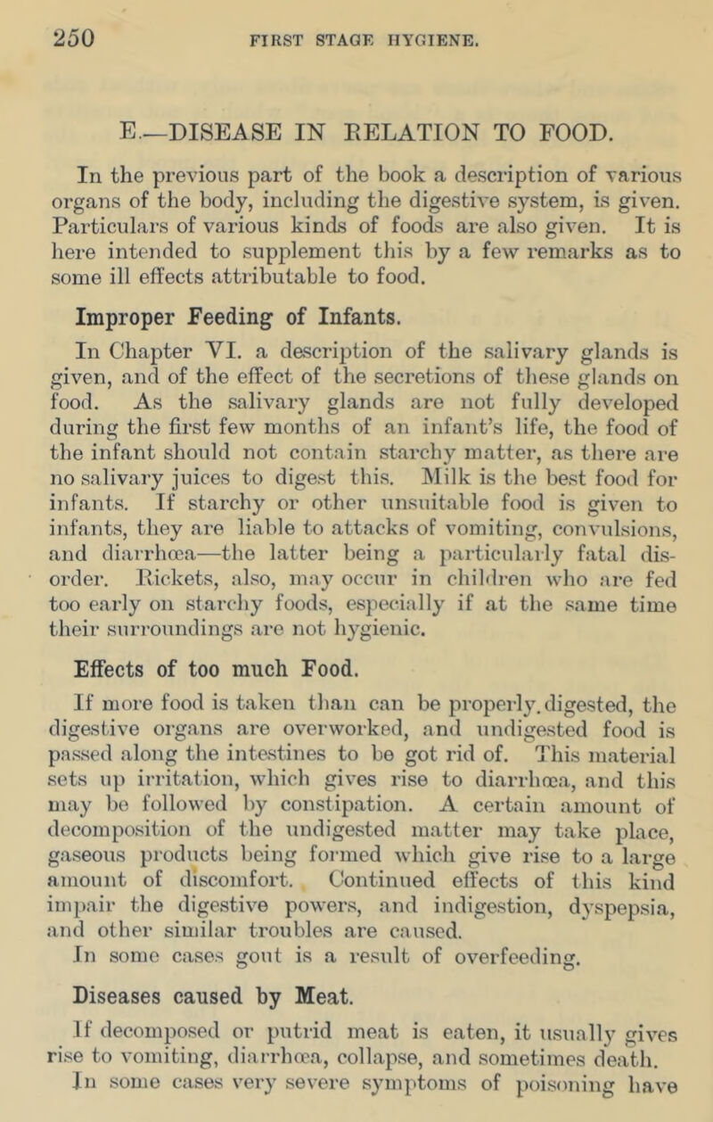 E.—DISEASE IN DELATION TO FOOD. In the previous part of the book a description of various organs of the body, including the digestive system, is given. Particulars of various kinds of foods are also given. It is here intended to supplement tins by a few remarks as to some ill effects attributable to food. Improper Feeding of Infants. In Chapter VI. a description of the salivary glands is given, and of the effect of the secretions of these glands on food. As the salivary glands are not fully developed during the first few months of an infant’s life, the foocl of the infant should not contain starchy matter, as there are no salivary juices to digest this. Milk is the best food for infants. If starchy or other unsuitable food is given to infants, they are liable to attacks of vomiting, convulsions, and diairhoea—the latter being a particularly fatal dis- order. Rickets, also, may occur in children who are fed too early on starchy foods, especially if at the same time their surroundings are not hygienic. Effects of too much Food. If more food is taken than can be properly, digested, the digestive organs ai’e overworked, and undigested food is pa.ssed along the inte.stines to be got rid of. j'his material sets up irritation, which gives rise to diarrhoea, and this may be followed by constipation. A certain amount of decomposition of the undigested matter may take place, gaseous products being formed which give rise to a large amount of discomfort. Continued effects of this kind impair the digestive powens, and indigestion, dyspepsia, and other similar troubles are caused. In some cases gout is a result of overfeeding. Diseases caused by Meat. If decomposed or putrid meat is eaten, it usually gives rise to vomiting, diarrhoea, collapse, and sometimes death. In some cases very severe symptoms of poisoning have