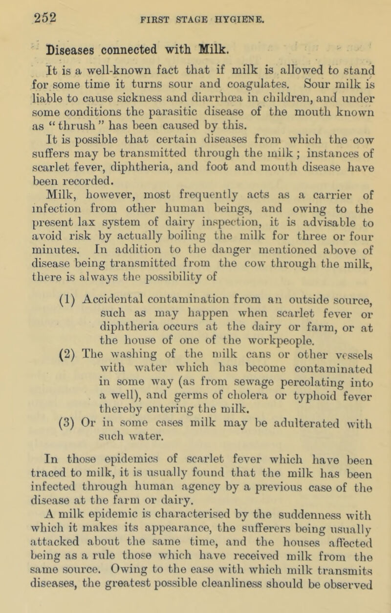 '• Diseases connected with Milk. It is a well-known fact that if milk is allowed to stand for some time it turns sour and coagulates. Sour milk is liable to cause sickness and diarrhoea in children, and under some conditions the parasitic disease of the mouth known as “ thrush ” has been caused by this. It is possible that certain diseases from which the cow suffers may be transmitted through the milk; instances of scarlet fever, diphtheria, and foot and mouth disease have been recorded. Milk, however, most frequently acts as a carrier of infection from other human beings, and owing to the present lax system of dairy inspection, it is advisable to avoid risk by actually boiling the milk for three or four minutes. In addition to the danger mentioned above of disease being transmitted from the cow through the milk, thei*e is always the possibility of (1) Accidental contamination from an outside source, such as may happen when scarlet fever or diphtheria occurs at the dairy or farm, or at the house of one of the workpeople. (2) The washing of the milk cans or other vessels with water which has become contaminated in some way (as from sewage percolating into a well), and germs of cholera or typhoid fever thereby entering the milk. (3) Or in some cases milk may be adulterated with such water. In those epidemics of scarlet fever which have been traced to milk, it is usually found that the milk has been infected through human agency by a previous case of the disease at the farm or dairy. A milk epidemic is characterised by the suddenness with which it makes its appearance, the sufferers being usually attacked about the same time, and the houses affected being as a rule those which have received milk from the same source. Owing to the ease with which milk ti-ansmits diseases, the greatest possible cleanliness should be observed
