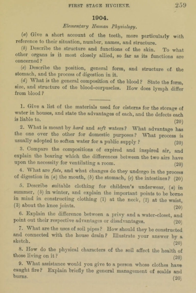 1904. Elementary Uuman Physiology. (a) Give a short account of the teeth, more particularly with reference to their situation, number, names, and structure. (b) Describe the structure and functions of the skin. To what other organs is it most closely allied, so far as its functions are concerned ? (e) Describe the position, general form, and structure of the stomach, and the process of digestion in it. (d) What is the general composition of the blood ? State the form, size, and structure of the blood-corpuscles. How does lymph differ from blood ? 1. Give a list of the materials used for cisterns for the storage of water in houses, and state the advantages of each, and the defects each is liable to. ^20) 2. What is meant by hard and soft waters? What advantage has the one over the other for domestic purposes? What process is usually adopted to soften water for a public supply ? (20) 3. Compare the compositions of expired and inspired air, and explain the bearing which the differences between the two airs have upon the necessity for ventilating a room. (20) 4. WTiat are fats, and what changes do they undergo in the process of digestion in (a) the mouth, (i) tho stomach, (e) the intestines ? (20) 5. Describe suitable clothing for children’s underwear, (a) in summer, (6) in winter, and explain the important points to bo bomo in mind in constructing clothing (1) at the neck, (2) at tho waist, (3) about the knee joints. (20) 6. Explain the difference between a privy and a water-closet, and I)oint out their respective advantages or disadvantages. (20) 7. What are the uses of soil pipes? How should they be constructed and connected with the house drain? Illustrate your answer by a sketch. (20) 8. How do the physical characters of the soil affect the health of those living on it ? (20) 9. What assistance would you give to a person whose clothes have caught fire ? Explain briefly the general management of scalds and bums. (2o;