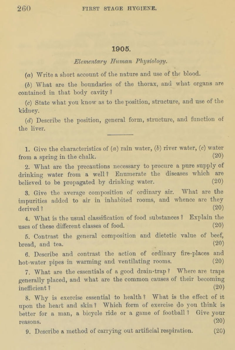1905. Elementary ITuman Physiology. (a) Write a short account of the nature and use of the blood. (h) What are the boundaries of the thorax, and what organs are contained in that body cavity ? (c) State what you know as to the position, structure, and use of the kidney. {d) Describe the position, general form, structure, and function of the liver. 1. Give the characteristics of (a) rain water, (6) river water, (c) water from a spring in the chalk. (20) 2. What are the precautions necessary to procure a pure supply of drinking Avater from a well ? Enumerate the diseases which are believed to be propagated by drinking water. (20) 3. Give the average composition of ordinary air. What are the impurities added to air in inhabited rooms, and whence are they derived ? (20) 4. What is the usual classification of food substances ? Explain the uses of these different classes of food. (20) 5. Contrast the general composition and dietetic value of beef, bread, and tea. (20) 6. Describe and contrast the action of ordinary fire-places and hot-water pipes in warming and ventilating rooms. (20) 7. What are the essentials of a good drain-trap ? Where are traps generally placed, and what are the common causes of their becoming inefiTicient ? (20) 8. Why is exercise essential to health ? What is the effect of it upon the heart and skin? Which form of exercise do you think is better for a man, a bicycle ride or a game of football ? Give your reasons. (20) 9. Describe a method of carrying out artificial respiration. (20)