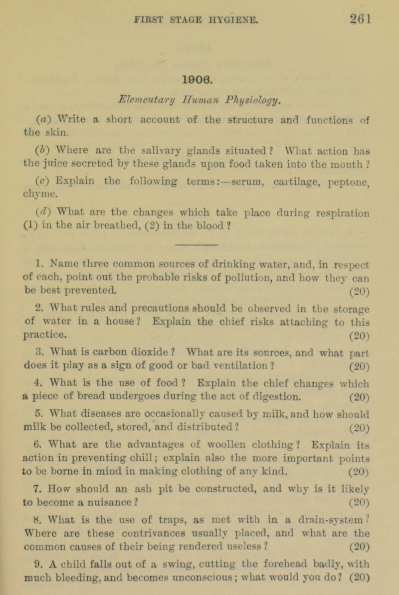 1006. Elementarij Human Physiology. (a) Write a short account of the structure and functions of the skin. (J) Where are the salivary glands situated ? Wliat action has the juice secreted by these glands upon food taken into the mouth ? (c) E.xplain the following terms:—serum, cartilage, peptone, chyme. (d) What are the changes which take place during respiration (1) in the air breathed, (2) in the blood ? 1. Name three common sources of drinking water, and, in re.spect of each, point out the probable risks of pollution, and how they can be best prevented. (20) 2. What rules and precautions should be observed in the storage of water in a house? Explain the chief risks attaching to this practice. (20) 3. What is carbon dioxide ? What are its sources, and what part does it play as a sign of good or bad ventilation ? (20) 4. What is the use of food ? Explain the chief changes which a piece of bread undergoes during the act of digestion. (20) 5. Wliat diseases are occasionally caused by milk, and how should milk be collected, stored, and distributed? (20) 6. What are the advantages of woollen clothing ? Explain its action in preventing chill; explain also the more important points to be borne in mind in making clothing of any kind. (20) 7. How should an ash pit be constructed, and why is it likely to become a nuisance ? (20) 8. What is the use of traps, as met with in a dnain-system ? Where are these contrivances usually placed, and what are the common causes of their being rendered useless 7 (20) 9. A child falls out of a swing, cutting the forehead badly, with much bleeding,and becomes unconscious; what would you do? (20)
