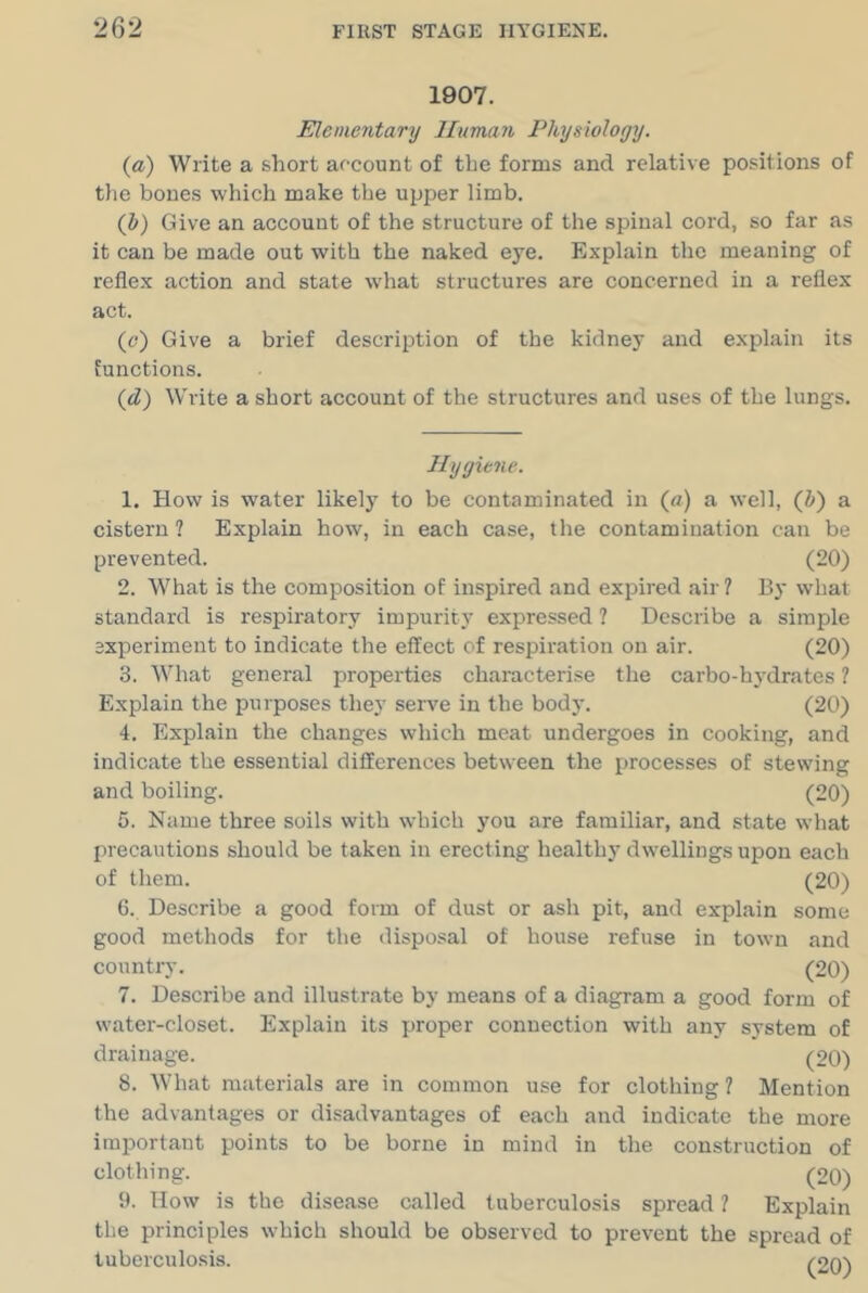 1907. Elementary Human Physiology. (a) Write a short afcount of the forms and relative positions of the bones which make the upper limb. (Z<) Give an account of the structure of the spinal cord, so far as it can be made out with the naked eye. Explain the meaning of reflex action and state what structures are concerned in a reflex act. (o) Give a brief description of the kidney and explain its functions. (d) Write a short account of the structures and uses of the lungs. Hygiene. 1. How is water likelj’^ to be contaminated in («) a well, (Z») a cistern ? Explain how, in each case, the contamination can be prevented. (20) 2. What is the composition of inspired and expired air? By what standard is respiratory impurity expressed ? Describe a simple experiment to indicate the effect of respiration on air. (20) 3. What general properties characterise the carbo-hydrates ? Explain the purposes they serve in the body. (20) 4. Explain the changes which meat undergoes in cooking, and indicate the essential differences between the processes of stewing and boiling. (20) 5. Name three soils with which you are familiar, and state what precautions should be taken in erecting healthy dwellings upon each of them. (20) 6. Deseribe a good form of dust or ash pit, and explain some good methods for the disposal of house refuse in town and country. (20) 7. Describe and illustrate by means of a diagram a good form of water-closet. Explain its proper connection with any system of drainage. (20) 8. What materials are in common use for clothing ? Mention the advantages or disadvantages of each and indicate the more important points to be borne in mind in the construction of clothing. (20) 9. How is the disease called tuberculosis spread ? Explain the principles which should be observed to prevent the spread of tuberculosis. (2o)