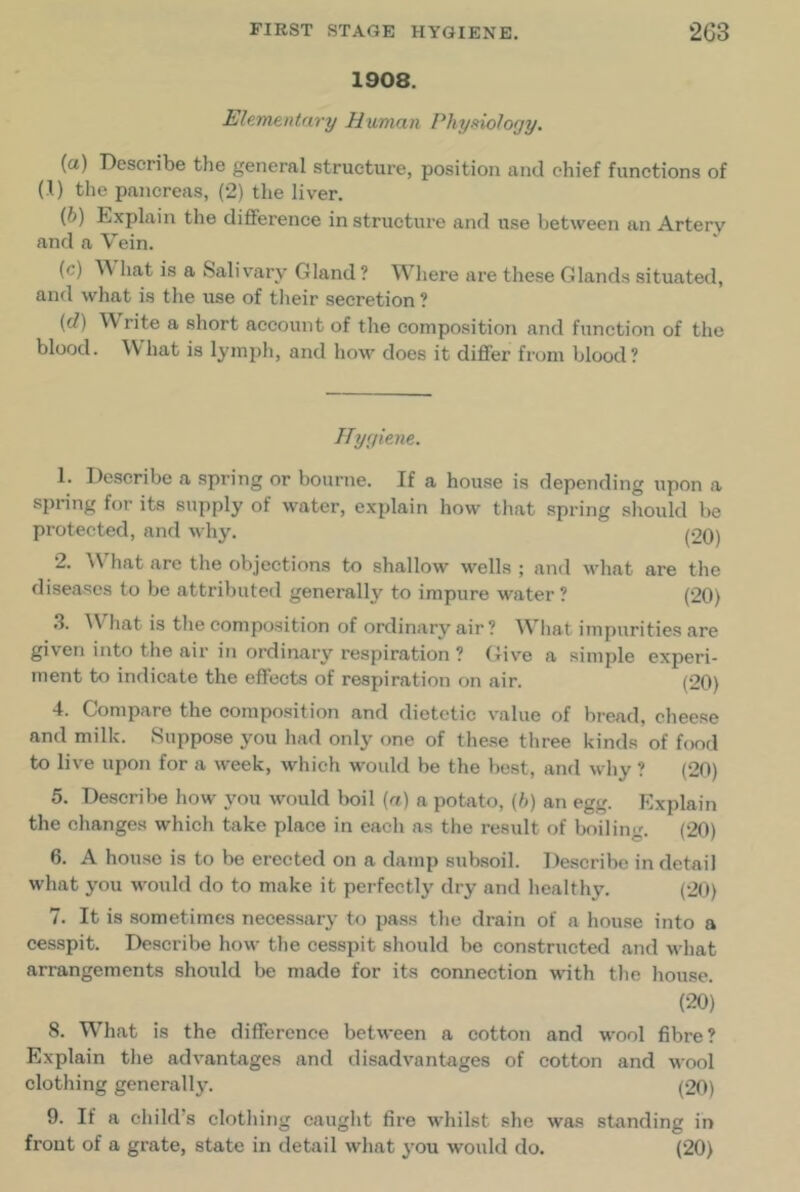 1908. Ele.mtntary Human Phyftiology. (а) Describe the general structure, position and chief functions of (1) the pancreas, (2) the liver. (б) Explain the difference in structure and use between an Artery and a Vein. (c) hat is a Salivary Gland ? Where are these Glands situated, and what is the use of tlieir secretion ? (d) Write a short account of the composition and function of the blood. What is lyinjjh, and how does it differ from blood? JJyyitne. 1. Describe a spring or bourne. If a house is depending iipon a spring for its supply of water, explain how that spring should be protected, and why. p20) 2. AVhat are the objections to shallow wells ; and what are the diseases to be attributed generally to impure water ? (20) •I- W^hat is the composition of ordinary air? W’hat impurities are given into the air in ordinary respiration ? (five a simple experi- ment to indicate the effects of respiration on air. (20) 4. Compare the composition and dietetic value of bread, cheese and milk. Suppose you had only one of these three kinds of fond to live upon for a week, which would be the best, and why ? (20) 5. Describe how you would boil (rt) a potato, (/)) an egg. Explain the changes which take place in each as the result of boiling. (20) 6. A house is to be erected on a damp subsoil. Describe in detail what you would do to make it perfectly dry and healthy. (20) 7. It is sometimes necessary to pass the drain of a house into a cesspit. Describe how the cesspit should be constructed and what arrangements should be made for its connection with tlie house. (20) 8. W’’hat is the difference between a cotton and wool fibre? Explain the advantages and disadvantages of cotton and wool clothing generall3^ (20) 9. If a child’s clothing caught fire whilst she was standing in front of a grate, state in detail what j’ou would do. (20)