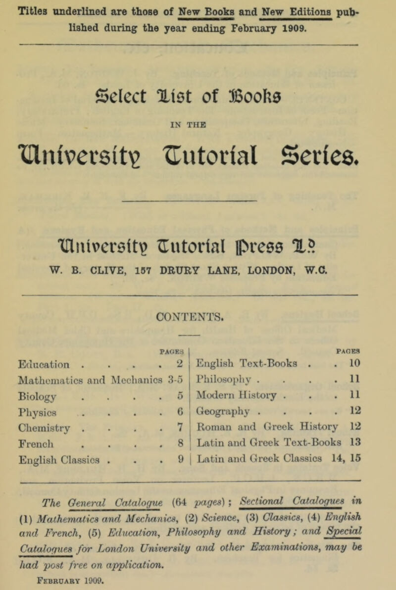 Titles underlined are those of New Books and New Editions pub- lished during the year ending February 1909. 25elcct %\Qt of IN THE XDlnivcrsit^ XTutoiial Series. ITutoilal pvces W. B. CLIVE, 157 DRURY LANE, LONDON, W.C. CONTENTS. PAGES Education . . . . Mathematics and Mechanics Biology . . . . Pliysics . . . . Chemistry . . , . French . . . . English Classics . 2 3-5 5 G 7 8 9 PAOM English Text-Books . . 10 Philosophy . . . .11 Modern History . . .11 Geography . . . .12 Roman and Greek History 12 Latin and Greek Text-Books 13 Latin and Greek Classics 14, 15 The General Catalo<iue (64 pages) ; Sectional Catalogues in (1) Mathematics and Mechanics, (2) Science, (3) Classics, (4) English and French, (6) Education, Philosophy and History; and Special Catalogues for London University and other Examinations, may be had post free on application. Fkbboary 1909.