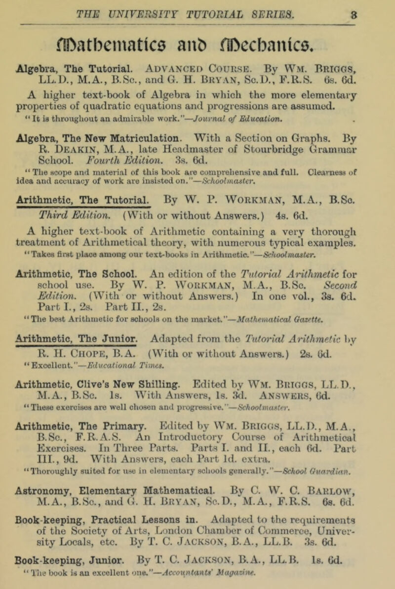 flDatbcinatko anb (IDccbanice. Algebra, The Tutorial. Advanced Cour.se. By W.M. Briogs, LL.D., M.A., B.Sc., and G. H. Bryan, Sc.D., F.R.S. 6a. 6d. A higher text-book of Algebra in which the more elementary properties of quadratic equations and progressions are assumed. It is tiirougliout an admirable work.”—Journal of Sducation. Algebra, The New Matriculation. With a Section on Graphs. By R. Deakin, M.A., late Headmaster of Stourbridge Grammar School. Fourth Edition. .Ss. 6d. “ The scope and material of this book are comprehensive and full. Clearness of idea and accuracy of work are insisted on.”—Schoolmaster. Arithmetic, The Tutorial. By W. P. Workm.vn, M.A., B.So. Third Edition. (With or without Answers.) 4s. 6d. A higher text-book of Arithmetic containing a very thorough treatment of Arithmetical theory, with numerous typical examples. “Takes first place among our text-books in Arithmetic.”—SchoolmasUr. Arithmetic, The School. An edition of the Tutorial Arithmetic for school use. By W. P. WORKMAN, M.A., B.Sc. Second Edition. (With or without Answers.) In one vol., Ss. 6d* Part I., 23. Part II., 2s. “Tlie be-st Arithmetic for schools on the market.”—Mathematical Oazette. Arithmetic, The Junior. Adapted from the Tutorial Arithmetic by R. H. Chore, B.A. (With or without Answers.) 28. 6d. “ Excellent.”—Educational Times. Arithmetic, Clive’s New Shilling. Edited by Wm. Briggs, LL.D., M.A., B.Sc. Is. With Answers, Is. Ikl. ANSWERS, 6d. “These exercises are well chosen and progressive.”—Schoolmaster. Arithmetic, The Primary. Editctl by Wm. Briggs, LL.D., M.A., B.Sc., F.R.A.S. An Introductory Course of Arithmetical Exercises. In Three Parts. Parts I. and II., each 6d. Part III., 9d. With Answers, each Part Id. extra. “Iboroughly suited for u.se in elementary schools generally.”—School Guardian. Astronomy, Elementary Mathematical. By C. W. C. Barlow, M.A., B.Sc., and G. H. Bryan, Sc.D., M.A., F.R.S. 6s. 6d. Book-keeping, Practical Lessons in. Adapted to the requirements of the Society of Arts, London Chamber of Commerce, Univer- sity Locals, etc. By T. C. J.VCKSON, B.A., LL.B. 3s. 6d. Book-keeping, Junior. By T. C. Jackson, B.A., LL. B. Is. 6d. “ The book is an excellent one.”—.dccountants' Magazine.