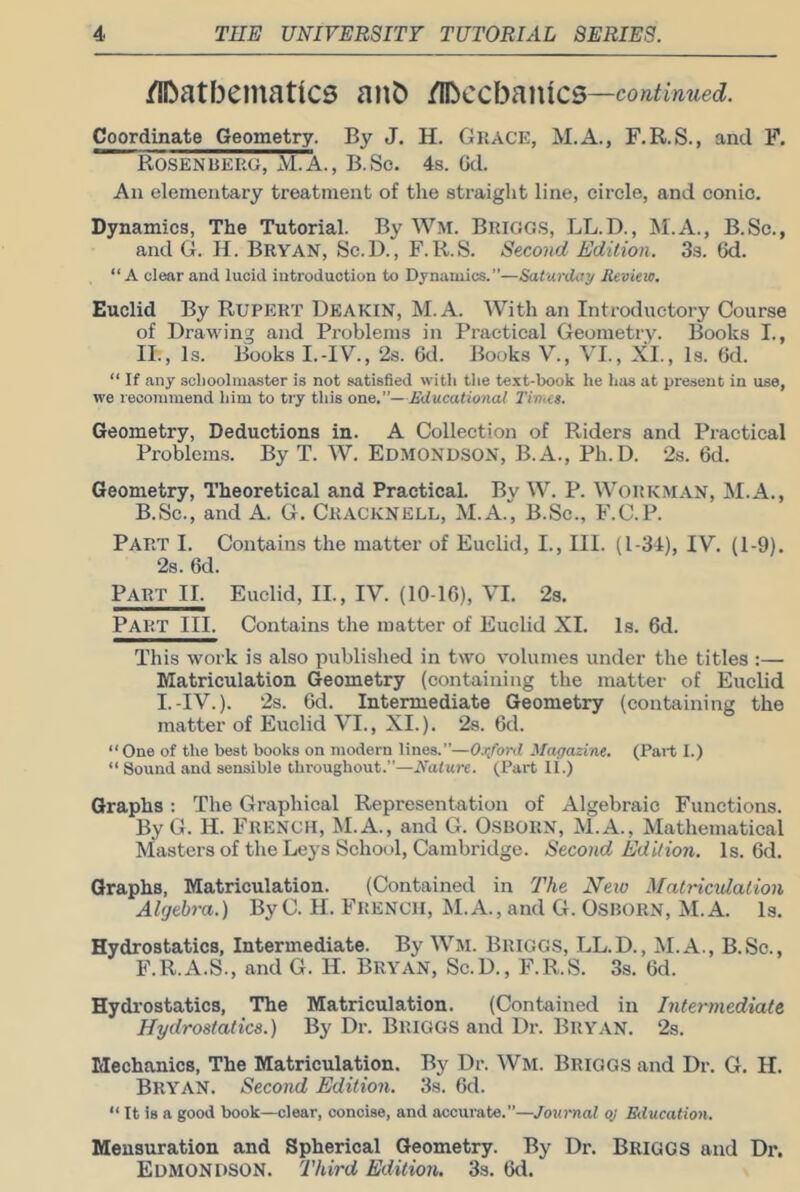 /lOatbeinatics anb /Ibccf3anic5— Coordinate Geometry. By J. H. Grace, M.A., F.R.S., and F. Rosenberg, M.A., B.So. 4s. Gd. An elementary treatment of the straight line, circle, and conic. Dynamics, The Tutorial. By Wm. Brigg.s, LL.D., M.A., B.Sc., and G. H. Bryan, Sc.D., F. R.S. Second Edition. 3s. Gd. “A clear and lucid introduction to Dynamics.”—Saturdcty Review. Euclid By RUPERT Deakin, M. A. With an Introductory Course of Drawing and Problems in Practical Geometry. Books I., II., Is. Books I.-IV., 2s. Gd. Books V., VI., XI., Is. Gd. “ If any schoolmaster is not satisfied with the text-book he has at present in use, we recommend him to try this one.”—Educational I’inics. Geometry, Deductions in. A Collection of Riders and Practical Problems. By T. W. EDMONDSON, B.A., Ph.D. 2s. Gd. Geometry, Theoretical and Practical. By W. P. Workman, M.A., B.Sc., and A. G. Cracknell, M.A., B.Sc., F.C.P. Part I. Contains the matter of Euclid, I., III. (1-34), IV. (1-9). 2s. Gd. Part II. Euclid, II., IV. (10-lG), VI. 23. Part III. Contains the matter of Euclid XL Is. 6d. This work is also published in two volumes under the titles :— Matriculation Geometry (containing the matter of Euclid I.-IV.). 2s. Gd. Intermediate Geometry (containing the matter of Euclid VI., XI.). 2s. Gd. “One of the best books on modern lines.”—O.Xifonl Magazine. (Part I.) “ Sound and sensible throughout.”—Nature. (Part if.) Graphs : The Graphical Representation of Algebraic Functions. By G. H. French, M.A., and G. O.SBORN, M.A., Mathematical Masters of the Leys School, Cambridge. Second Edition. Is. Gd. Graphs, Matriculation. (Contained in The Neio Matriculation Algebra.) ByC. H. FRENCH, M.A., and G. Osborn, M.A. Is. Hydrostatics, Intermediate. By Wm. Briggs, LL.D., M.A., B.Sc., F.R.A.S., and G. H. Bryan, Sc.D., F.R.S. 3s. Gd. Hydi'ostatics, The Matriculation. (Contained in Intermediate Hydrostatics.) By Dr. Briggs and Dr. Bry.VN. 2s. Mechanics, The Matriculation. By Dr. Wm. Briggs and Dr. G. H. Bryan. Second Edition. 3s. Gd. “ It is a good book—clear, concise, and accurate.”—Jou-mal ey Education. Mensuration and Spherical Geometry. By Dr. Briggs and Dr. Edmondson. Third Edition. 33. Gd.