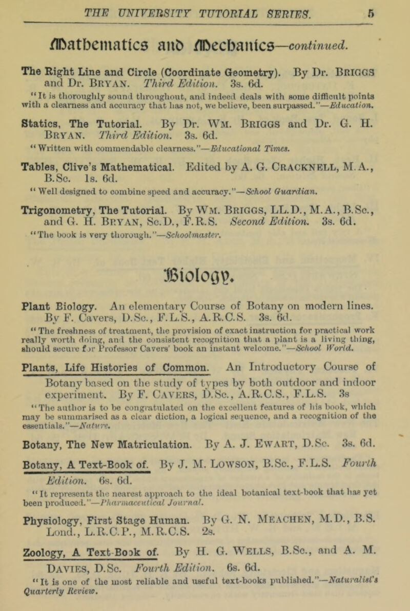 /IDatbeinatics aub /Ibecbanics —continued. The Right Line and Circle (Coordinate Geometry). By Dr. BRIGGS and Dr. Bryan. Third Edition. 3s. <ki. It in thoroughly sounil throughout, and indeed deals with some difficult points with a clearness and accuracy that has not, we believe, been surpassed.”—Jiducation. Statics, The Tutorial. By Dr. Wm. Briggs and Dr. G. H. Bryan. Third Edition. 3.s. 6d. “Written with commendable cle-amess.”—Educational Timet. Tables, Clive’s Mathematical. Edited by A. G. Cracknell, M. A., B.Sc. Is. 6(1. Well designed to combine speed and accuracy.”—School Guardian. Trigonometry, The Tutorial. By Wm. Briggs, LL.D., M.A., B.Sc., and G. H. Bryan, Sc.D., F.R.S. Second Edition. 3s. 6d. “The book is very thorough.”—Schoolmaster. Plant Biology. An eleinentarv Course of Botany on modern lines. By F. Cavers, I).Sc., E.L.k, A.R.C.S. 3s. 6d. “ The freshness of treatment, the provision of exact instruction for practical work really worth doing, and the consistent recognition that a plant is a living thing, should secure f jr Profes.sor Cavers’ book an instant welcome.”—School World. Plants, Life Histories of Common. An Introductory Course of Botany based on the study of types by both outdoor and indoor experiment. By F. C.\ver.s, D.Sc., A.R.C.S., F.L.S. .Ss “The author is to bo congratulated on the excellent features of his book, which may lie summarised as a clear diction, a logical 8e.'iuence, and a recognition of the essentials.”—Nature, Botany, The New Matriculation. By A. J. Ewart, D.Sc. 38. 6d. Botany. A Text-Book of. By J. M. LotvsON, B.Sc., F.L.S. Fourth Edition. 6s. 6d. “ It repre.sonts the nearest approach to the ideal botanical text-liook that has yet been produced.”—Pharmaceutical Journal. Physiology, First Stage Human. By G. N. Meachen, M.D., B.S. Lond., L.R.C.l’., M.R.C.S. 2s. Zoology, A Text Book of. By H. G. Wells, B.Sc., and A. M. Davies, D.Sc. Fourth Edition. 6s. 6d. “ It is one of the most reliable and useful text-books published.”—Nafurolwf’j Quarterly Ileview.