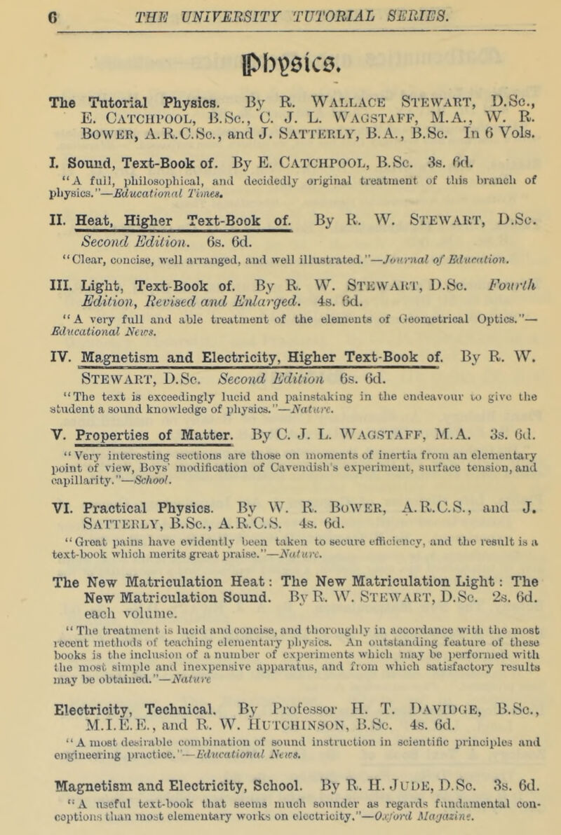 pb^QkB, The Tutorial Physics. By R. WALLACE StewaET, U.Sc., E. Catciii'OOL, B.Sc., C. J. L. Wag.staff, M.A., W, R. Bower, A.R.C.fSc., and J. Satterly, B.A., B.Sc. In G Vols. I. Sound, Text-Book of. By E. Catchpool, B.Sc. 3s. Gd. “A full, philosophical, anil deculcdly original treatment of this branch of physics.—Educational Times. II. Heat, Higher Text-Book of. By R. W. Stewart, D.Sc. Second Edition. Gs. Gd. “Clear, concise, well arranged, and well illusti'ated.—Journal of Education. III. Light, Text-Book of. By R. W. Stewart, D.Sc. Fourth Edition, Revised and Enlarged. 4s. Gd. “A very full and able treatment of the elements of Geometrical Optics.— Educational News. IV. Magnetism and Electricity, Higher Text-Book of. By R. W. Stewart, D.Sc. Second Edition 6s. Gd. “The text is exceedingly lucid and painstaking in the endeavour u> give the student a sound knowledge of physics.”—Nature. V. Properties of Matter. By C. J. L. Wag.staff, M.A. 3s. Gd. “ Very interesting sections are those on moments of inertia from an elementaiy point of view. Boys' modification of Cavendish's exiieriment, surface tension, and oapillari ty. ’’—School. VI. Practical Physics. By W. R. Bower, A.R.C.S., and J. Satterly, B.Sc., A.R'C.S. 4s. Gd. “Groat pains have evidently been taken to secure efficiency, and the result is a text-book which merits great praise.”—E'aturc. The New Matriculation Heat: The New Matriculation Light: The New Matriculation Sound. By R.'W. Stewart, D.Sc. 2s. Gd. each volume. “ Tlie treatment is lucid and concise, and thoroughly in accordance witli the most recent methods of teaching elementary physics. An outstanding feature of those books is the inclusion of a number of experiments which may bo performed with the most simple and inexpensive a))paratus, and ftom which satisfactory results may be obtained.”—Nature Electricity, Technical. By Ihofessor H. T. Davidge, B.Sc., M.I.E.E., and R. W. HUTCHINSON, B.Sc. 4s. Gd. “ a most desirable combination of sound instruction in scientific principles and engineering practice.—Educational Neicg. Magnetism and Electricity, School. By R. H. Jude, D.Sc. 3a. Gd. “A useful text-book that seems much sounder as regards fundamental ooii- coptions than most elementary works on electricity.”—0,Kford Magazine.