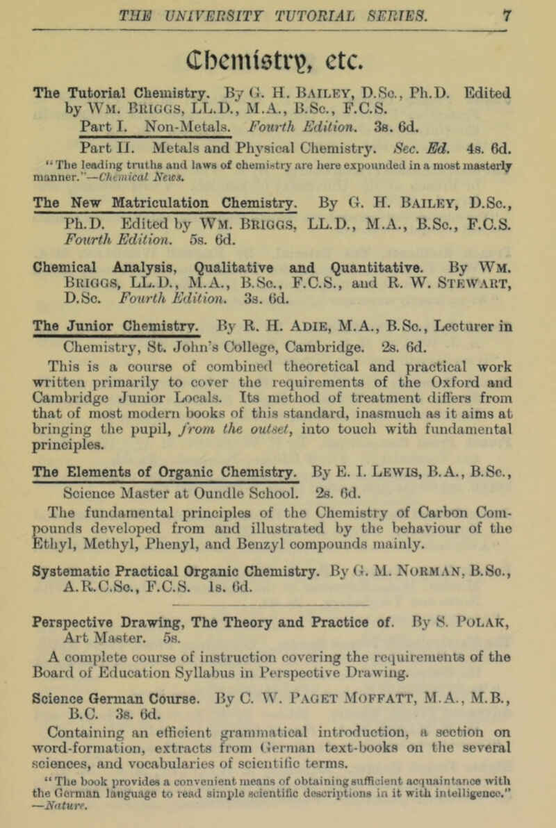 Chemistry, etc. The Tutorial Chemistry. By (1. H. Bailey, D.So., Pli.U. Edited by Wm. Buiggs, LL.U., M.A., B.Sc., F.C.S. Part I. Non-Metals. Fourth Edition. Ss. 6d. Part II. Metals and Physical Chemistry. Sec. Ed. 4s. 6d. “ Tlie leading truths and laws of chemistry are here expounded in a most masterly manner.”—Chemical Neios, The Nev Matriculation Chemistry. By G. H. Bailey, D.Sc., Ph.D. Edited by Wm. Briggs, LL.D., M.A., B.Sc., F.C.S. Fourth Edition. 5s. 6d. Chemical Analysis, Qualitative and Quantitative. By Wm. Briggs, LL.D., M.A., B.So., F.C.S., and R. W. Stewart, D.Sc. Fourth Edition. 3s. (id. The Junior Chemistir. By R. H. Adie, M.A., B.So., Lecturer in Chemistry, St. John’s College, Cambridge. 2s. fid. This is a course of combined theoretical and practical work written primarily to cover the requirements of the Oxford and Cambridge Junior Locals. Its method of treatment differs from that of most modem books of this standard, inasmuch as it aims at bringing the pupil, from the outset, into touch with fundamental principles. The Elements of Organic Chemistry. By E. I. Lewis, B.A., B.Sc., Science Master at Oundle School. 2s. fid. The fundamental principles of the Chemistry of Carbon Com- TTOunds developed from and illustrated by the behaviour of the Ethyl, Methyl, Phenyl, and Benzyl compounds mainly. Systematic Practical Organic Chemistry. By G. M. Norman, B.Sc., A.R.C.S0., F.C.S. Is. fid. Perspective Drawing, The Theory and Practice of. By S. Polak, Art Master. 5s. A complete course of instruction covering the requirements of the Board of Education Syllabus in Perspective Drawing. Science German Course. By C. W. Paget MoffaTT, M.A., M.B., B.C. 38. fid. Containing an efficient grammatical introduction, a section on word-formation, extracts from German text-books on the several sciences, and vocabularies of scientific terms. “ The book provides a convenient means of obtaining sufficient acquaintance with the Gorman language to read simple scientific descriptions in it with intelligence.” —Nature.
