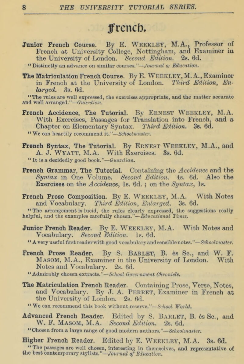 jfrencb. Junior French Course. By E. Weekley, M.A., Professor of French at University College, Nottingliani, and Examiner in the University of London. Second Edition. 2s. 6d. “Distinctly an advance on similar cowises.”—Joui-nal oj Education. The Matriculation French Course. By E. WEEKLEY, M. A., Examiner in French at the University of London. Third Edition, En- larged. 3s. 6d. “The rules are well expressed, the exercises appropriate, and the matter accurate and well aiTanged.—Guardian. French Accidence, The Tutorial. By Ernest Weekley, M.A. With Exercises, Passages for Translation into French, and a Chapter on Elementary Syntax. Third Edition. 38. 6d. “ We can heartily recommend it.”—Schoolmaster. French Syntax, The Tutorial. By Ernest Weekley, M.A., and A. J. Wyatt, M.A. With Exercises. 3s. 6d. “ It is a decidedly good book.”—Guardian. French Grammar, The Tutorial. Containing the Accidence, and the Syntax in One Volume, Second Edition. 4s. 6d. Also the Exercises on the Accidence, Is. 6d. ; on the Syntax, Is. French Prose Composition. By E. Weekley, M.A. With Notes and Vocabulary, Third Edition, Enlarged. 3s. 6d. “ The arrangement is lucid, the rules clearly expressed, the suggestions really helpful, and the examples carefully chosen.”—Educatioiud Times. Junior French Reader. By E. Weekley, M.A. With Notes and Vocabulary. Second Edition. Is. 6d. “ A very useful first readeruith good vocabulary and sensible notes.—Schoolmaster. French Prose Reader. By S. Barlet, B. ^s Sc., and W. F. Masom, M.A., Examiner in the University of London. With Notes and Vocabularj\ 2s. 6d. “Admirably chosen extracts.”—School Government Chronicle. The Matriculation French Reader. Containing Prose, Verse, Notes, and Vocabularj’. By J. A. Per RET, Examiner in French at the University of London. 2s. bd. “ We can recommend this book without re.serve.”—School World. Advanced French Reader. Edited by S. Barlet, B. 6s Sc,, and W. F. Masom, M.A. Second Edition. 28. Gd. “Chosen from a large range of good modern authors.”—Schoolmaster. Higher French Reader, Edited by E. Weekley, M.A. 3s. 6d. “ The passages are well chosen, interesting in themselves, and repi'csentative of the best contemporary stylists.”—yoio-nof of Education.