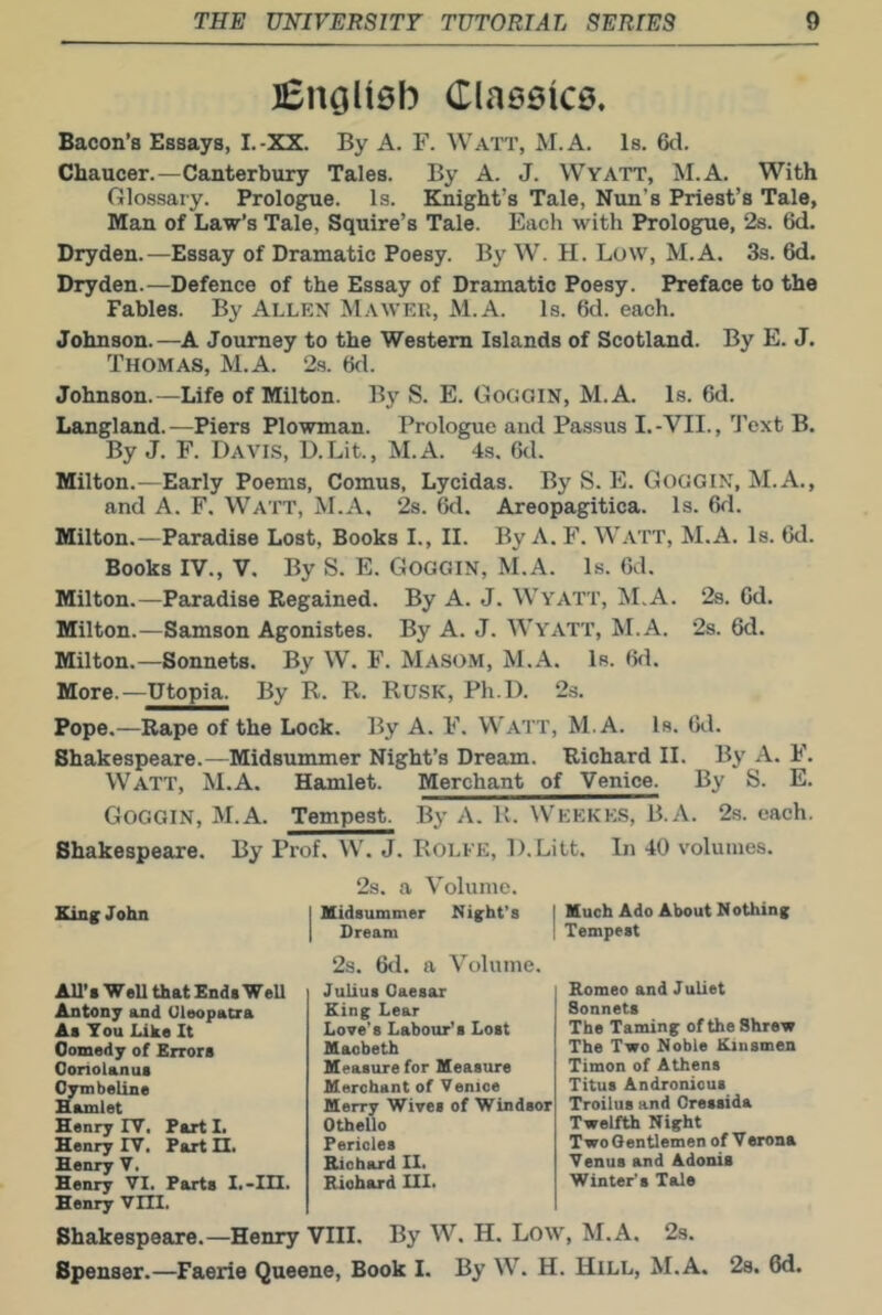 ]Enali6b Claseice, Bacon’s Essays, I.-XX. By A. F. Watt, M.A. Is. 6d. Chaucer.—Canterbury Tales. By A. J. Wyatt, M.A. With Glossary. Prologue. Is. Knight’s Tale, Nun’s Priest’s Tale, Man of Law’s Tale, Squire’s Tale. Each with Prologue, 2s. 6d. Dryden.—Essay of Dramatic Poesy. By W. H. Low, M.A. 3s. 6d. Dryden.—Defence of the Essay of Dramatic Poesy. Preface to the Fables. By Allen Mawek, M.A. Is. 6d. each. Johnson.—A Journey to the Western Islands of Scotland. By E. J. Thomas, M.A. 2s. 6d. Johnson.—Life of Milton. By S. E. GoooiN, M.A. Is. 6d. Langland. —Piers Plowman. Prologue and Passus I. -VII., Text B. By J. F. Davis, D.Lit., M.A. 4s. 6d. Milton.—Early Poems, Comus, Lycidas. By S. E. Goggin, M.A., and A. F. WATT, M.A. 2s. 6d. Areopagitica. Is. 6d. Milton.—Paradise Lost, Books I., II. By A. F. Watt, M.A. Is. 6d. Books IV., V. By S. E. Goggin, M.A. Is. Od. Milton.—Paradise Regained. By A. J. Wyatt, M.A. 28. Gd. Milton.—Samson Agonistes. By A. J. Wyatt, M.A. 2s. 6d. Milton.—Sonnets. By W. F. Masom, M.A. Is. Gd. More.—Utopia. By R. R. Rusk, Ph.D. 2s. Pope.—Rape of the Lock. By A. F. Watt, M.A. Is. Gd. Shakespeare.—Midsummer Night’s Dream. Richard II. By A. F. Watt, M.A. Hamlet. Merchant of Venice. By S. E. Goggin, M.A. Tempest. By A. K. Weekks, B.A. 2s. each. Shakespeare. By Prof. \V\ J. Rolfe, D.Litt. In 40 volumes. King John 2s. a Volume. I Midsummer Night’s | Much Ado About Nothing I Bream I Tempest All’s Well that Ends WeU Antony and Oleopacra As You Like It Oomedy of Errors Oonolanus Oymbeline Hamlet Henry IT. Part I> Henry lY. Part II. Henry V. Henry VI, Parts I.-III. Henry VIII. 2s. 6<1. a Volume. Julius Oaesar King Lear Love’s Labour’s Lost Maobeth Measure for Measure Merchant of Venice Merry Wives of Windsor Othello Pericles Richard II. Richard III. Romeo and Juliet Sonnets The Taming of the Shrew The Two Noble Kinsmen Timon of Athens Titus Andronicus Troilus and Oressida Twelfth Night Two Gentlemen of Verona Venus and Adonis Winter’s Tale Shakespeare.—Henry VIII. By W. H. Low, M.A. 23. Spenser.—Faerie Queene, Book I. By W. H. Hill, M.A, 28, 6d.