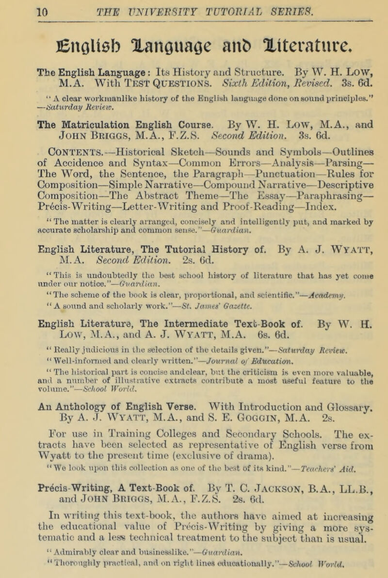 jEnoUeb Xangnaoe anb Xiteraturc, The English Language: Its History and Structure. By W. H. LOW, M.A. With Test Questions. Sixth Edition, Revised. 3s. 6d. “ A clear workmanlike history of the English language done on sound principles.” —iSattirday Jieview. The Matriculation English Course. By W. H. Low, M.A., and John Briggs, M.A., F.Z.S. Second Edition. 3s. 6d. Contents.—Historical Sketcli—Sounds and Symbols—Outlines of Accidence and Syntax—Common Errors—Analysis—Parsing— The Word, the Sentence, the Paragrapli—Punctuation—Rules for Composition—Simple Narrative—Compound Narrative—Descriptive Composition—The Abstract Theme—The Essay—Paraphrasing— Pr6cis-Writing—Letter-Writing and Proof-Reading—Index. “ Tlie matter is clearly arranged, concisely and intelligently put, and marked by accurate scholarship and common sense.”—Guardian. English Literature, The Tutorial History of. By A. J. Wyatt, M.A. Second Edition. 2s. lid. “Tills is undoubtedly the best school history of literature that has yet come under our notice.”—Guardian. “Tlie scheme of the book is clear, propoitional, and scientific.”—Academy, “ A sound and scholarly work.”—St. James' Gazette. English Literature, The Intermediate Text-Book of. By W. H. Low, M.A., and A. J. Wyatt, M.A. 6s. 6d. “ Really judicious in tlie selection of the details given.”—Saturday Rc'Aew. “Well-informed and clearly written.”—Journal of Education. “ The lii.storical part is concise andclear, but tlie criticism is even moiv valuable, and a number of illustrative e.vti'acbs contribute a most useful feature to the volume.”—School World. All Anthology of English Verse. With Introduction and Glossary. By A. J. Wyatt, M.A., and S. E. Goggin, M.A. 2.s. For use in Training Colleges and Secondary Schools. The ex- tracts have been selected as representative of English verse from Wyatt to the pre.sent time (exclusive of drama). “Wo look upon this collection as one of tlio best of its kind.”—Teachers' Aid. Precis-Writing, A Text-Book of. By T. C. J.\ckson, B.A., LL.B., and John Briggs, M.A., F.Z.S. 2s. 6d. In w riting this text-book, tlie authors have aimed at increasing the educational value of Precis-Writing by giving a more sys- tematic and a less technical treatment to the subject than is usual. “ Admirably clear and busineaslike.—Guardian. “ Thoroughly practical, and on right linos whicationally.”—Sc/wof World.