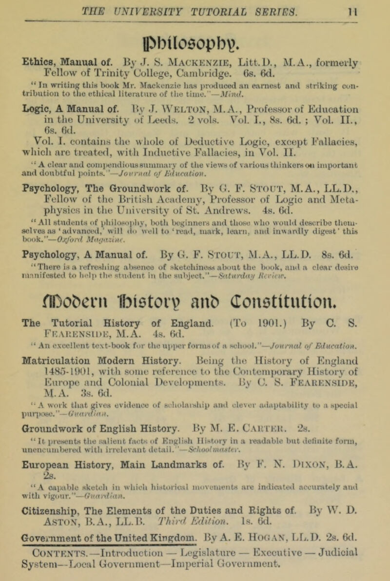 llM)tl09opbv>. Ethics, Manual of. IJy J. S. Mackknzie, Litt.l)., M.A., formeiiy Fellow of Trinity College, Cambridge. Gs. 6d. “ In writing tliis book Mr. ^lockunzie has produced an earnest and striking con- tribution to tile etltical liteoitvire of the time.—.Miml. Log^c, A Manual of. Hy .1. \\'h:LTON, .M.A., Profe.s.sor of Education in the University of Ijceds. 2 vol.s. Vol. I., 8s. 6d. ; Vol. II., 6s. 6d. Vol. I. contains the whole of Deductive Logic, except Fallacies, which arc treated, with Inductive Fallacies, in Vol. II. “A clear and compendious summary of tlie views of various tliinkcrsoti important and doubtful points. ’—Jovrnal of Htlucation. Psychology, The Groundwork of. By C. F. yTOU'r, M.A., LL.I)., Fellow of tlie British Academy, Professor of Logic and Meta- physics in the University of St. Andrews. 4s. (kl. “Ail students of pliilosopliy, botli beginners and those who would describe tliom- selves as ‘atlvana^l,’ will do well to ‘read, mark, learn, and inwariily digest' this Ixiok.—Orj'onl Miujazinr. Psychology, A Manual of. By C. F. Stout, M.A., LL.I). Ss. 6d. “There i.s a refreshing al>senco of sketchinus-s about the book, and a clear desire manifested to help the student in the subject.”—Sattu-day /icrltir. flDobcrn Ibietoi'v anb Constitution* The Tutorial History of England. (To 1901.) By C. S. FK.MUCNSIDE, M.A. 4s. fkl. “ An c.vcellent text-book for the upi>cr forms of a scbool.”—Journal of Education. Matriculation Modern History. Being the History of England 1486-1901, with .some reference to tlie l.'ontemporary History of Europe and Colonial Developments. By C. S. FeakkN'.SIDE, M.A. Gs. (kl. “A work that gives evidence of sidiolaiship and clever lulaptability to a special puqiosc.”—Uua rdinn. Groundwork of English History. By M. E. C.VltTEK. ’As. “ It presents the siilient facts of English History in a i-eadablc but definite form, unencumliereil with irrelev.ant detail. '—Schoolmaster. European History, Main Landmarks of. By F. N. DlXON, B.A. 2s. “A callable sketch in which historical movements arc indiaitoil accurately and with vigour.”—Ouanlian. Citizenship, The Elements of the Duties and Rights of. By W. D. A.STon, B.A., LL.B. Third Edition. Is. 6tl. GoveiTiment of the United Kingdom. By A. E. HoOAN, LL.D. 2s. 6d. Contents.—Introduction — Legislature — Executive — Judicial System—Local Government—Imperial Government.