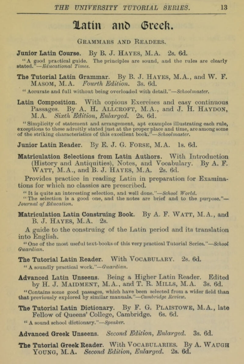 Xatin ant) (Breeh. Grammars and Readers. Junior Latin Course. By B. J. Hayes, M.A. 28. 6d. “A gocHl practical guide. The priuciplee are sound, and tiie rules are clearly stated.—Educational Times. The Tutorial Latin Grammar. By B. J. Hayes, M.A., and W. F. Masom, M.A. Fourth Edition. 3s. 6d. “ Accurate and full without being overloaded with detail.—Schoolmaster. Latin Composition. With copious E.\ei’cises and easy continuous Passages. By A. H. Allcroft, M.A., and J. H. Haydon, M.A. Sixth Edition, Enlarged. 2s. 6d.  Simplicity of statement and arrangement, apt e.xamples illustrating each rule, exceptions to those adroitly stated just at the proper place and time, are among some of the striking characteristics of this excellent book.”—Schoolmaster. Junior Latin Reader. By E. J. G. FORSE, M.A. Is. 6d. Matriculation Selections from Latin Authors. With Introduction (History and Antiquities), Notes, and Vocabulary. By A. F. Watt, M.A., and B. J. HAYh:s, M.A. 2s. 6d. Provides practice in reading Ijatin in preparation for Examina- tions for which no classics are prescribed. “ It is quite an interesting selection, and well done.—School World. “The selection is a good one, and the notes are brief and to the purpose.”— Journal of Education. Matriculation Latin Construing Book. By A. F. WATT, M.A., and B. J. Hayes, M.A. 2s. A guide to the construing of the Latin period and its translation into English. “One of the most useful text-books of this vei-y practical Tutorial Series.”—School Ouardian. The Tutorial Latin Reader. With Vocabulary. 2s. 6d. “ A soiindly practicjil work.”—Ouaixlian. Advanced Latin Unseens. Being a Higher Latin Reader. Edited by H. J. Maidment, M.A., and T. R. MILLS, M.A. 33. 6d. “Contains some good passages, which have been selected from a wider field than that previously explored by similar maniwls.—Cambridge lieview. The Tutorial Latin Dictionary. By F. G. Plaistowe, M.A., late Fellow of Queens’ College, Cambridge. 6s. 6d. A sound school dictionary.”—Speaker. Advanced Greek Unseens. Second Edition, Enlarged. 3s. 6d. The Tutorial Greek Reader. With Vocabularies. By A. Waugh Young, M.A. Second Edition, Enlarged. 2s. 6d.