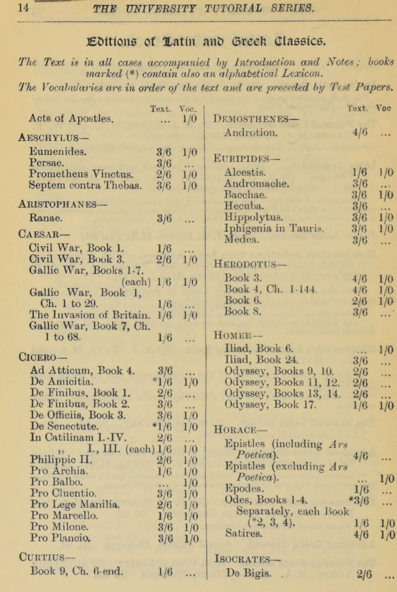 jEOltione of Xatin auD (Brech Classtce. The Text is in all cases accompanied by Introdmlion and Notes ; books marked (*) contain also an alphabetical Lexicon. The Vocalmlaries are in order of the text and are preceded by 'Test Papers. Acte of Apostles. Text. Voc. 1/0 Aeschylus- Eunienides. 3,6 1/0 Persae. 3/6 Prometheus Vinctus. 2/6 i/0 Sep tern contra Tliebas. 3/6 1/0 Aristophanes— Ranae. 3/6 ... Caesar— Civil War, Book 1. 1/6 Civil War, Book 3. 2/6 i/o Gallic War, Books 1-7. (eacli) 16 1/0 Gallic War, Book 1, Ch. lto29. 1/6 ... The Invasion of Britain. 1/6 1/0 Gallic War, Book 7, Ch. lto68. 1/6 ... Cicero— Ad Atticuin, Book 4. 3/6 He Amicitia. H/6 1/0 He Finihus, Btxjk 1. 2/6 He Finihus, Book 2. 3/6 He Otticiis, Book 3. 3/6 i/b He Senectute. *1/6 1/0 In Catilinani l.-IV. 2/(> ,, I., HI. (eacli) l/6 i/b Philippic II. 2/6 1/0 Pro Archia. 1/6 1/0 Pj o Balbo. 1/0 Pro Cluentio. 3/6 1/0 Pro Lege Manilla. 2/6 1/0 Pro Marcello. 1/6 1/0 Pro Mi lone. .3/6 1/0 Pro Plancio. 3/6 1/0 Text, Voc Hemosthenes— And lotion. 4/6 ... Euripides— Alcestis. 1/6 1/0 Andromache. .3/6 Bacchae. 3/6 i/b Hecuba. 3/6 Hippolytus. 3/6 i/b Iphigenia in 3’aui is. 3/6 1/0 Medea. 3/6 HERODOI’US— Book 3. +/6 4,'6 1/0 Book4, Ch. 1-lH. 1/0 Book 6. 2/6 3/6 I/O Book 8. Homer— Iliad, Book 6. 1/0 Iliad, Book 24. 3/6 Odys8e3', Books 9, 10. 2/6 Odyssej’, Books 11, 12. 2/6 2/6 Odj'ssej', Books 13, 14. Cd3’’sse3', Book 17. 1/6 1/0 Horace— Epistles (including Ar's Poetica). 4/6 ... Epistles (excluding Ars Poetica). ... 1/0 Epodes. l/(j Odes, Books 1-4. *.3/6 ... Separately, each Book {*-L 3, 4). 1/6 1/0 Satires. 4/6 1/0 CURTIUS— Book 9, Ch. 6-end. 1/6 Isocrates— He Bigis. 2/6