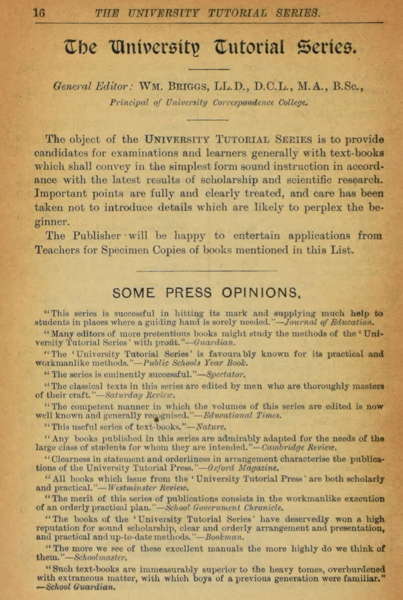 Ibc 'lUiUvcrsit? tiutorial Series. General Editor: Wm. Bmggs, LL.D., D.C.L., M.A., B.Sc., Prmcipiil of University Correspondence College. The object of the UNIVERSITY TUTORIAL SERIES is to provide candidates for examinations and learners generally with text-books which shall convey in the simplest form sound instruction in accord- ance with the latest results of scholarship and scientific research. Important points are fully and clearlj’ treated, and care has been taken not to introduce details which are likely to pei’plex the be- ginner. The Publisher will be happy to entertain applications from Teacliers for Specimen Copies of books mentioned in this List. SOME PRESS OPINIONS. “This series is successful in hitting its mark and supplying much help to students in places where a guiding hand is sorely needed.”—Journal <f Education. “ Many editors of more pretentious books might study the methods of the ‘ Uni- vei-sity Tutorial Series' with profit.—Guardian. “The ‘University Tutorial Series’ is favourably known for its practical and workmanlike methods.”—Public Schools Year Book. “ The series is eminently successful.”—Spectator. “The classical texts in this series arc edited by men who are thoroughly niitsters of their craft.”—Saturday Jievicic. “ The competent manner in which the volumes of this series are edited is now well known and generally re(^)gnised.”—Edw.ational Times. “This useful series of text-books.—Nature. “Any books piibli.shed in this series are admirably adapted for the needs of the large class of students for whom they are intended.”—Cambridge Review. “Clearness in statement and orderliness in arrangement characterise the publica- tions of the University Tutorial Press.—Oxford Magazine. “ All books which issue from the ‘ University Tutorial Press ’ ate both scholarly and practical.”—ff'estminster Review. “ The merit of this series of publications consists in the workmanlike execution of an oi'derly practical plan.”—School Government Chronicle. “The books of the ‘Univei-sity Tutorial Series’ have deservedly won a high reputation for sound scholarship, clear and orderly arrangement and piesentation, and practical and up-to-date method.s.”—Bookman. “ The more we see of these excellent manuals the more highly do we think of them. ”—Schoolmaster. “ Such text-lxioks are immeasurably superior to the heavy tomes, overburdened with extraneous matter, with which boys of a previous generation were familiar.” •—School Guardian.