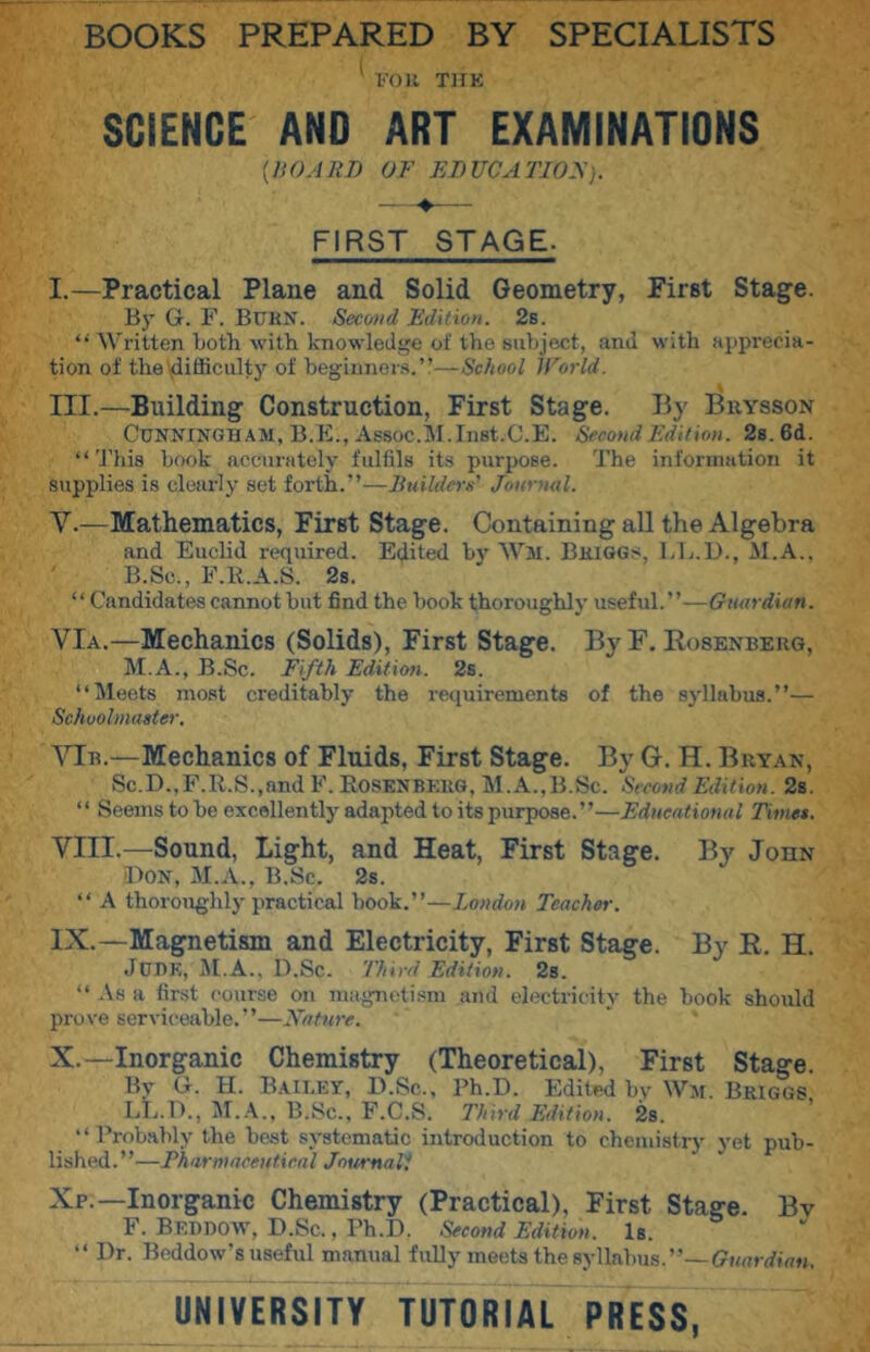 veil THK SCIENCE AND ART EXAMINATIONS [HOARD OF EDUCATlOy). FIRST STAGE. I.—Practical Plane and Solid Geometry, First Stage. By G. F. Burn. Second Edition. 2s. “ Written Loth-with knowledge of the subject, and with apprecia- tion of the flifficulty of begiuner.s.” School IForld. III.—Building Construction, First Stage. By Brysson Cunningham, B.E., Assoc.iM.Inst.C.E. Second Edition. 2s. 6d. “'JTiis hook accurately fulfils its purpose. 'J'he information it supplies is clearly set forth.”—Jiuildcrx' Journal. V.—Mathematics, First Stage. Containing all the Algebra and Euclid required. Edited Ly Wm. Briggs, LL.D., M.A.. B.Sc., F.R.A.S. 2s. “Candidates cannot hut find the hook thoroughly useful.”—Guardian. VIa.—Mechanics (Solids), First Stage. By F. Rosenberg, M.A., B.Sc. Fifth Edition. 2s. “Meets most creditably the requirements of the syllabus.”— Schoolmaster. ATb.—Mechanics of Fluids, First Stage. By G. H. Bryan, Sc.D.,F.R.S.,and F. Rosenberg, M. A.,B.Sc. ''Sveond Edition. 2a. “ Seems to he excellently adapted to its purpose.”—Educational Times. VIII. —Sound, Light, and Heat, First Stage. By John IfoN, M.A., B.Sc. 2s. “ A thoroughh'practical hook.”—London Teacher. IX. —Magnetism and Electricity, First Stage. By R. H. Jui)K, D.Sc. Third Edition. 2s. “ .Vs a first course on magnetism and electricity the hook should prove serviceable.”—Xature. X. —Inorganic Chemistry (Theoretical), First Stage. By G. H. Baieey, D.Sc., Ph.D. Edited by Wm. Briggs LL.l)., B.Sc., F.C.S. Third Edition. 28. “ Probably the best systematic introduction to chemistry yet pub- lished.”—Thnrmaceutieal JnurnaT, Xp.—Inorganic Chemistry (Practical), First Stage. Bv F. Beddoav, D.Sc., Ph.D. Second Edition. Is. “ Dr. Beddow's useful manual fully meets the syllabus.”— UNIVERSITY TUTORIAL PRESS,