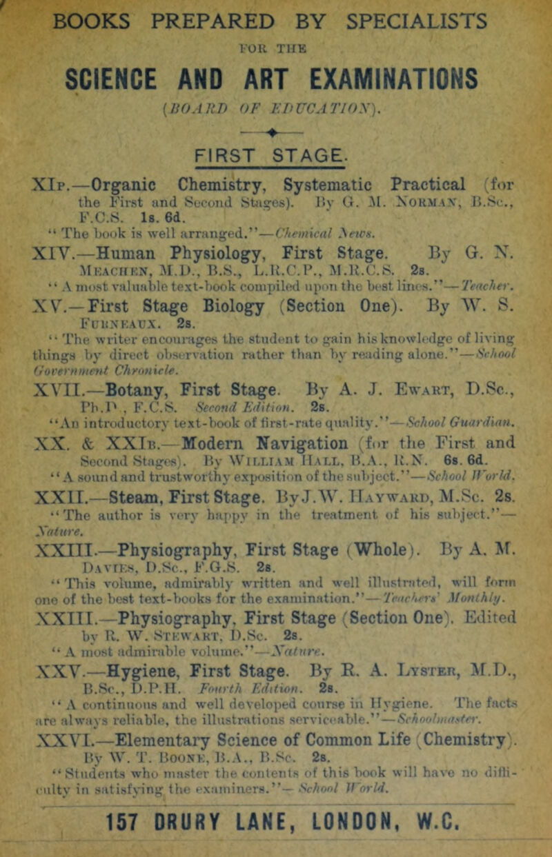 I'OU TIIK SCIENCE AND ART EXAMINATIONS (HOARD OF F.DUCATloy). FIRST STAGE. XIp.—Organic Chemistry, Systematic Practical (for the First and Second Stages). l>v (i. iNI. Normax, B.Sc., F.C.S. Is. 6d. “ The book is well arranged.”—Chemical ^ews. XIV. —Human Physiology, First Stage. By G. X. Mrachf.n, M.L)., B.S., L.Il.C.P., M.R.C.S. 28. A most valuable te.xt-book compiled upon the best linos.”—Teacher. XV, —First Stage Biology (Section One). By AV. S. Fcuxkau.x. 28. ‘‘ The writer encourages the student to gain his knowledge of living thing.s by direct observation rather than by reading alone.”—School (iorernmeyU Cheonicle. XVII.—Botany, First Stage. By A. J, Ewakt, D.Sc., Pb.l' , F.C.S. Second Fdifion. 28. “An introductory text-book of first-rate qivality.”—School Guardian. XX. & XXIi?.—Modem Navigation (fur tlie First and Second Stages). By Wim.ia.m IIaix, B.A., K.N. Gs. 6d. “A sound and ti’ust worthy ex{)08itii>n of the subject.”—School ICorld. XXII.—steam. First stage. ByJ.AV. IFaywakd, Al.Sc. 2s. “The author is very ha[>py in the treatment of his subject.”— Xalure. XXIII.—Physiography, First Stage (Whole). By A. M. DvvfKs, I).Sc., F.G.S. 28. “ 'lliis volume, admirably written and well illustniteil, will form one of the best text-books for the examination.”—'Jcacherit' Monlhly. XXIII.—Physiography, First Stage (Section One). Edited by R. W. .Stkwakt, I).Sc. 2s. “ A most admirable volume.”—Xalure. XXV. —Hygiene, First Stage. By R. A. Lyster, Al.T)., B.Sc., D.P.H. Fourth Fdition. 28. “ A continuous and well developed course in Hygiene. The facts .'ire always reliable, the illustrations serviceable.”—SchooliuaAei-. XXVI. —Elementary Science of Common Life (Chemistry). My W. Boonk, B..\.. B.Sc. 28. “Sfudent.s who master the contents of this book will have no difli- culty in satisfying the examiners.”— School Jl'orld. 157 DRURY LANE, LONDON, W.C. ~