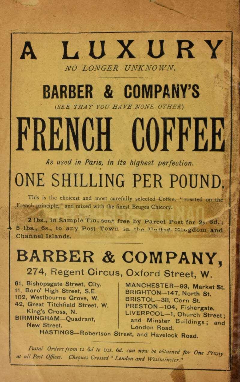 A LUXURY NO LONGER UNKNOWN. BARBER & COMPANY’S {SEE THAT YOU HAVE NONE OTHER) FRENCH COFFEE As used in Paris, in its highest perfection, ONE SHILLING PER P0UND.JI roasted ' This is the choicest and most carefully selected Coffee, and mixed with the finest Bruges Chicory. ' 2 1bs., iri'Sample Tin, seju+ free by Parcel Post for 2s^6d.'f 5 lbs., 6s., to any Post Town la the l^.iugdom and Channel Islands. BARBER & COMPANY, 274, Regent Circus, Oxford Street, W. 61, Bishopsgate Street, City. 11, Boro’ High Street, S.E. 102, Westbourne Grove, W. 42, Great Titchfield Street, W. King’s Cross, N. BIRMINGHAM—Quadrant, New Street. MANCHESTER—93, Market St. BRIGHTON—147, North St. BRISTOL—38, Corn St. PRESTON—104, Fishergate. LIVERPOOL—1, Church Street; and Minster Buildings; and London Road. noau. HASTINGS—Robertson Street, and Havelock Road. Postal Orders from is Cd to lor. Od. can ntnv be obtained for One Penny at all Post Offices. Cheques Crossed “ London and Westminster:'