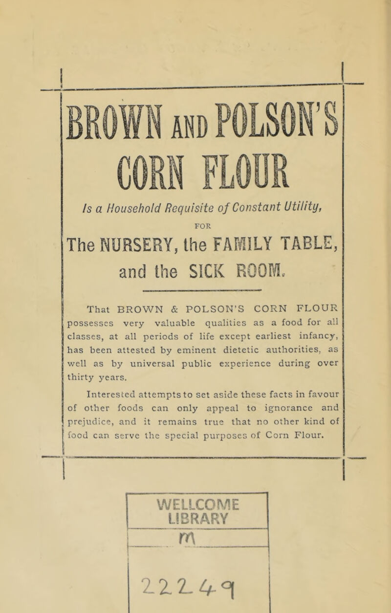 /s a Household Requisite of Constant Utility, FOR The NURSERY, the FAMILY TABLE, and the SICK ROOM. That BROWN & POLSON’S CORN FLOUR possesses very valuable qualities as a food for all classes, at all periods of life except earliest infancy, has been attested by eminent dietetic authorities, as well as by universal public experience during over thirty years. Interested attempts to set aside these facts in favour of other foods can only appeal to ignorance and prejudice, and it remains true that no other kind of food can serve the special purposes of Corn Flour. WELLCOME LIBRARY