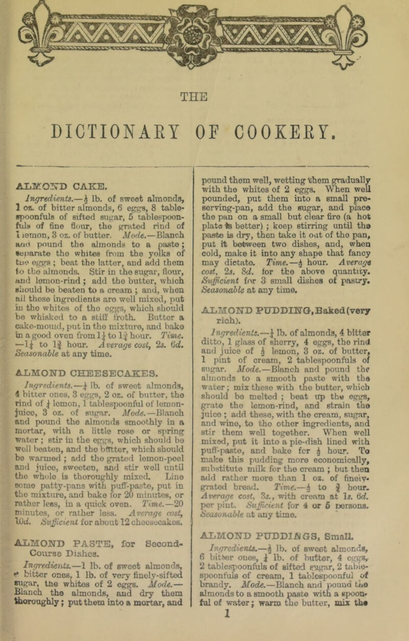 THE DICTIONAEY OF COOKEEY. AliKOil^^’D CAKE. iTigredients.—^ lb. of sweet almonds, 1 os. of bitter almonds, 6 eggs, 8 table- spoonfuls of sifted sugar, 6 tablespoon- fuls of 6ne flour, the grated rind of I lemon, 3 oz. of butter. Mode.—Blanch a/Ki pound the almonds to a paste; Separate the whites fnim the yolks of two eggs ; beat the latter, and add them U) the almonda Stir in the sugar, flour, and lemon-rind ; add the butter, which should be beaten to a cream ; and, when ail those ingredients aro well mixed, put in the whites of tho eggs, which should bo whisked to a stiff frotL Butter a cake-momd, put in tho mixture, and bake in a good oven from to IJ hour. Tivie. —to 1 j hour. Average cost, 23. (Sd. Seasonable at any time. ALMOND CHEESECAKES. Ingredients.—^ lb. of sweet almonds, 4 bitter ones, 3 eggs, 2 oz. of butter, tho rind of ^ lemon, 1 tablespoonftil of lomon- juico, 3 oz. of sugar. Mode.—Blanch and piound the almonds smoothly in a mortar, with a little rose or spring water ; stir in the eggs, which should be well beaten, and tho btttter, which should be warmed ; add the grated lemon-peel and juice, sweeten, and stir well until tlie whole is thoroughly mixocL Lino some patty-pans with p'iff-pa:?te, put in tho mixture, and bake for 20 minutes, or rather lees, in a quick oven. Time.—20 minutes, or rather less. Average mst, lOd. Su^icUtU for about 12 chocsocakos. almond paste, for Second- Course Dishes. IngredienU.—1 lb. of sweet almonds, bitter ones, 1 lb. of very finely-sifted sugar, tne whites of 2 eggs. Mode.— Blanch tho almonds, and dry them thoroughly; put them into a mortar, and pound them well, wetting them gradually with tho whites of 2 eggs. When well potmded, put them into a small pre- serving-pan, add the sugar, and place the pan on a small but clear fire (a hot plats 4b better) ; keep stirring until the paste is dry, Oion take it oat of tho pan, put it between two dishes, and, when cold, make it into any shape that fancy may dictate. Time.—.j hour. Average cost, 23. 8d. for the above quantity. Sufficient frvr 3 small dishes of pastry. Seasonable at any time. ALMOND PUDDING, Baked (very rich). Ingredients.—lb, of almonds, 4 bitter ditto, 1 glass of sherry, 4 eggs, the rind and juice of ^ lemon, 3 oz, of butter, 1 pint of cream, 2 tablespoonfuls of sugar. Mode.—Blanch and pound the almonds to a smooth paste with the water; mix these with tne butter, which should bo melted ; beat up the ogirs, ^ate the lemon-rind, and strain tho juice ; add these, with tho cream, sugar, and wine, to tho other ingredients, and stir them well together. When well mixed, put it into a pie-dish lined with puft-paste, and bake fer ^ hour. To make this pudding more economically, substitute milk for the cream ; but then add rather more than 1 oz. of fine'iv- grated bread. Time.—^ to j hour. Average cost, 3j., with cream at Is. 6d. per piut. Sufficient for 4 or 6 tjersons. Seasonable at any time. ALMOND PUDDINGS, SmnU. Ingredients.—lb. of sweet almonds, 6 bitter ones, i lb. of butter, 4 eggs,. 2 table.spoonfuls of sifted sugar, 2 tabio- spoonfuls of cream, 1 tablospoonful of brandy. Mode.—Blanch and iwuud the almonds to a smooth pasta with a spoon- ful of water; warm the butter, mix th«