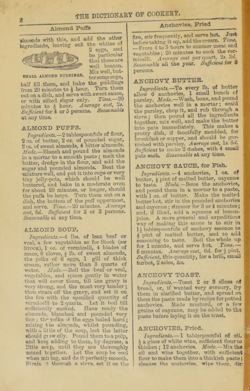 t THE DICTIONARY OP COOKERY, Almond Puffs AnohovieB, Pried ilinoDfls with this, and add the other inin-odionts, leaving out the whites ot 2 eggs, and bo particular that these are well beaten. Mix well, but- BMiLL AI.M05D puDDuros. ^rsomecups, half fill them, and bake the puddings from 20 minutes to J hour. Turn them out on a dish, and serve with sweet sauce, or with sifted sugar only. lime.—M minutes to ^ hour. Average cost, Is. Sv-fficient for 4 or 5 persons. SeasorvabU at any time. ALMOND PUPPS. Ingredients.—2 tablespoonfuls of flour, 2 oz. of butter, 2 oz. of pounded sugar, 2 oz. of sweet almonds, 4 bitter almonds, jl/ocfe.—Blanch and pound the almonds in a mortar to a smooth paste ; melt the butter, dredge in the flour, and add the sugar and pounded almonds. Beat the mixture well, and put it into cups or very tiny jolly-pots, which should be well buttered, and bake in a moderate oven for about 20 minutes, or longer, should the puffs be largo. Turn them out on a dish, the bottom of the puff uppermost, and servo. Time.—20 minutes. Average cost, M. Sufficient for 2 or 3 persons. Seasonable at any time. A.LMOND SOUP. Ingredients.—4 lbs. of lean beef or veal, a few vegetables as for Stock {see S'I'Ouk), 1 oz. of vermicelli, 4 blades of mace, 6 clovos, .J lb. of sweet almonds, the yolks of 6 eggs, 1 gill of thick cream, rather more than 3 quarts of water. Mode.—Boil the beef or veal, vegctables, and spices gently in water tluit will cover them, tiU Vno gravy is very strong, and the meat very tender ; then strain off the gravy, and set it on the fire with the specified quantity of vermicelli to 2 quarts. Lot it boil till stirticicntly cooked. Have ready the almonds, bl.anched and pounded very line ; the yolks ‘f the eggs lx)iled h.ard ; mixing t lio alrarnds, whilst pounding, with a lit tie of the soup, lost the latter Bhould gi ow oily. Pound them to a pulp, and keep adding to them, by degrees, a little soup, until they are thoroughly mixed together. Let the soup be cool when mij Ing, and do it perfectly smooth. Bfrain t through a sieve, set it on the fire, stirfreiiuently, and serve hot. Ju.tt before taking it up, add the cream. Tvnve. —From 4 to hours to simmer meat and vegetables; 20 minutes to cook the ver- micelli. Average cost per quart. ‘M. 6d. Seasonalk aU the year. SuffiicuiU for persons. ANCnOVTT BUTTEK. Ingredients.—To every lb. of butter allow 6 anchovies, 1 sniall bunch of parsley. Mode.—Wash, bone, and pound the anchovies well in a mortar; scald the parsley, chop it, and rub through a sieve ; then i)ound all the ingredients together, mix well, and make the butter into pats immediately. This makes a pretty dish, if fancifully moulded, for breakfast or supper, and should bo gar- nished with parsley. Average cost, Iji. 8<*. Suffiieient to make 2 dishes, with 4 small pats each. Seasoiiabte at any time. ANCHOVY SAUCE, for Fish. Ingredients.—4 anchovies, 1 oz. of blitter, .i pint of molted butter, cayenne to taste. Moile.—\^o\\o the anchovies, and pound them in a mortar to a paste, with 1 oz. of butter. Make the molted butter hot, stir in tho poundod anchovies and cayenne; simmer for 3 or 4 minutes; and, if liked, add a scpieoze of Icmon- juice. A more general and expeditious w.ay of making this sauce is to stir in i 1A tabiespoonfuls of anchovy essence to A*pint of molted butter, and to add seasoning to tasto. Boil the whole up for 1 minute, and serve hot. Time.— , fimmutos. Average cost, 6d. for .j pint. Sufficient, this quantity, for a brill, small turbot, 2 soles, &o. ANCHOVY TOAST. Ingredients.—Toast 2 or 8 slices of bread, or, if wanted very savoury, fry thorn in clarified butter, and spread on them tho paste made by recipe for potted anchovies. Made mustard, or a few gr.ains of cayenne, may be ad<led to the paste before laying it on the tcast, ANCHOVIES, Fried. Ingredients.— 1 tablospoonfiil of off. ^ a glass of white wine, suflicient flour to thicken; 12 anchovies. Mode.—Mix the oil and wine together, with sutficiont flour to make them into a tbickish paste; aIautsoa f.V\A artAVl/^TnAfi vir\A fViAm