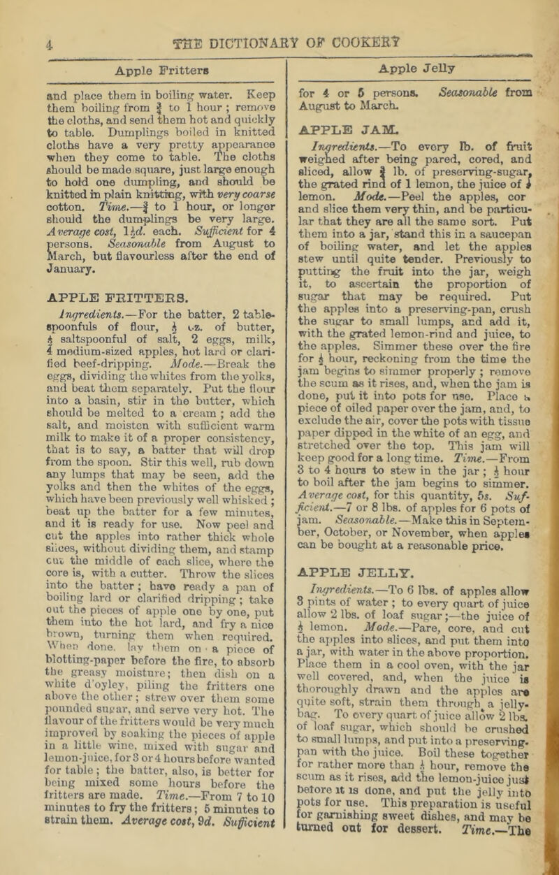 Apple Fritters and place them in boiling water. Keep them boiling from | to 1 hour ; remove the cloths, and send them hot and quickly to table. Dumplings boiled in knitted cloths have a very pretty ^poarance when they come to table. The cloths should be made square, just large enough to hold one dumpling, and should be knitted in plain knitting, witk very coarse cotton. Time.—| to 1 hour, or longer should the dumplings be very large. A veraye cost, 1 ^d. each. Sufficient for 4 crsons. Seasonable from August to larch, but flavourless after the end of January. APPLE PHITTEBS. ingredients.—For the batter, 2 table- spoonfuls of flour, h i-z. of butter, A saltspoonful of salt, 2 eggs, milk, 4 medium-sized apples, hot lanl or clari- fied beef-dripping. Mode.—Break the eggs, dividing the whites from the yolks, and beat them separately. Put the flour into a basin, stir in tho butter, which should bo melted to a cream ; add tho salt, and moisten with sufficient warm milk to make it of a proper consistency, that is to say, a batter that will drop from tho spoon. Stir this well, rub do\vn any lumps that may be seen, add the yolks and then the whites of tho eggs, which have been previously well whisked ; beat up the b.atter for a few minutes, and it is ready for u.se. Now peel and cat the apples into rather thick whole slices, without dividing them, and stamp cui the middle of each slice, whore tho core is, with a cutter. Throw tho slices into the batter; have ready a pan of boiling lard or clarified dripping ; take out the pieces of apple one by one, put them into the hot lard, and fry a nice brown, turning them when required. When done, lay Uiem on ■ a piece of blotting-paper before the fire, to absorb the greasy moisture; then dish on a white d'oyley, piling the fritters one above the other ; strew over them some pounded sugar, and serve very hot. The flavour of the fritters would bo very much improved by soaking tho pieces of apple in a little wine, mixed with sugar and lemon-juice, for 3 or 4 hours before wanted for table ; the batter, also, is better for being mixed some hours before the fritters are made. Time.—From 7 to 10 minutes to fry the fritters; 6 minutes to strain them. Average cost,9d. Sufficient Apple JeUy for 4 or 6 persons. Seasonable from August to March. APPLE JAM. Inaredients.—To every Ib. of fruit weigned after being pared, cored, and sliced, allow f lb. of preserving-sugar. the grated rind of 1 lemon, the juice of i lemon. Mode.—Peel the apples, cor and slice them very thin, and be particu- lar that they are all the same sort. Put them into a jar, stand this in a saucepan of boiling water, and let the apples stew until quite tender. Previously to putting tho fruit into the jar, weigh it, to ascertain the proportion of sugar that may be required. Put the apples into a preserving-pan, crush the sugar to small lumps, and add it, with the grated lemon-rind and juice, to tho apples. Simmer these over tho fire for ^ hour, reckoning from the time tho jam begins to simmer properly ; remove the .scum as it rises, and, when tho jam is done, put it into pots for use. Place a piece of oiled pajier over the jam, and, to exclude the air, cover the poto with tissue paper dipped in the white of an egg, and stretched over tho top. Tliis jam will keep good for a long time. Tisne.—From 3 to 4 hours to stew in the jar ; A hour to boil after the jam begins to simmer. Average cost, for this quantity, 6j. Suf- fieienl.—7 or 8 lbs. of apples for 6 pots of jam. Seasonable.—Make this in Septem- ber, October, or November, when apples can be bought at a re:isonable price. APPLE JELLY. Imjredients.—To 6 lbs. of apples allow 3 pints of water ; to every quart of juice allow 2 lbs. of loaf sugar;—the juice of i lemon. Mode.—Pare, core, and cut the ajiples into slices, and put them into a jar, with water in the above proportion. Place them in a cool ovon, with the jar well covered, and, when the juice is thoro\ighly drawn and the apples ar# quite soft, str.ain them through a jelly- b.ag. To every quart, of j\iico allow 2 lbs. of loaf sug.ar, which shotihl be crushed to small lumps, and put into a presor^■ing• pan with tho juice. Boil these together for rather more than h, hour, remove the scum ns it rises, a<ld tlio lemon-juico jua* before it is done, and put the jelly into pots for use. This preparation is useful for garnishing sweet dishes, and may be tamed out for dessert. Time,—The