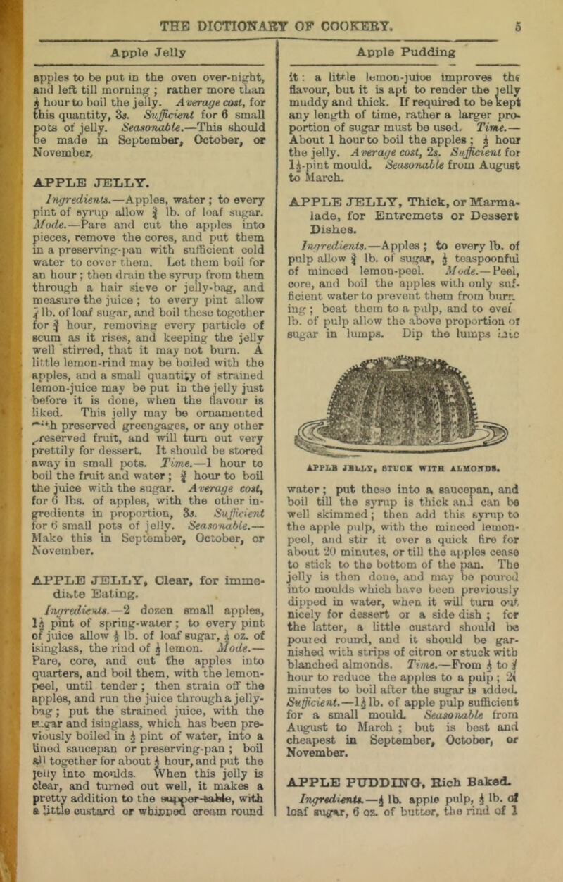 I I \ Apple Jelly apples to be put in the oven over-night, and left till morning ; rather more than i hour to boil the jelly. Average cost, for this quantity, ‘6s. Sufficient for 6 small pots of jelly. Seasonable.—This should be made m September, October, at November, APPLE JELLY. Ingredients.—Apples, water; to every pint of nynip allow ■{ lb. of loaf sugar. Mode.—Pare and cut the apples into pieces, remove the cores, and put them in a preserving-pan with sutRcient cold water to cover them. Lot thorn boil for an hour ; then drain the syrup from them through a hair sieve or jelly-bag, and measure the juice ; to every pint allow 4 lb. of loaf sugar, and boil these together for J hour, removing every particle of scum as it rises, and keeping the jelly well stirred, that it may not bum. A little lemon-rind may be boiled with the apples, and a small quantify of stniined lemon-juice may be put in the jelly just before it is done, when the flavour is liked. This jelly may be ornamented '***h preserved greengages, or any other ^reserved fruit, and will turn out very prettily for dessert. It should be stored away in small jx)ts. Time.—1 hour to boil the fruit and water ; j| hour to boil the ^uice with the sugar. Average costj for b lbs. of apples, with the other in- gredients in proportion, 3i. SuJlicie7U for ti small pots of jelly. Sea.w>t<ible.— M.ake this in September, October, or November. APPLE JELLY, Clear, for imme- diate Eating. Ingredients.—2 dozen small apples, 1.^ pint of spring-water; to every pint of juice allow j lb. of loaf sugar, .1 oz. of isinglass, the rind of ^ lemon. Mode.— Pare, core, and cut Che apples into quarters, and boil them, with the lemon- peel, until tender ; then strain off the apples, and run the juice through a jelly- bag ; put the strained juice, with the p.:gar and isinglass, which has been pre- viously boiled in .j pint of water, into a Unod saucepan or preserving-pan ; boil all together for about i hour, and put the jeiiy into moulda When this jolly is clear, and turned out well, it makes a pretty addition to the supner-taMe, with ft little custard or wbinpea cream round Apple Pudding it; a little leinon-juloe improves thf flavour, but it is apt to render the lelly muddy and thick. If required to be kept any length of time, rather a larger pro- portion of sugar must be used. Time.— About 1 hour to boil the apples ; ^ hour the jelly. Aiterage cost, 2s. Sufficient fot 1^-pint mould. from August to Alarch. APPLE JELLY, Thick, or Marma- lade, for Entremets or Dessert Dishes. Ingredients.—Apples ; to every lb. of pulp allow j lb. of sugar, .j toaspoonfui of minced lemon-peel. Mode.— Peel, core, and boil the apples with only suf- ficient water to prevent them from burr, ing ; boat them to a pulp, and to ovei lb. of pulp allow the above proportion ot sugar in lumps. Dip the lumps laic APPLl JBLLT, BIUOX WITH SLKOimS. water; put the.se into a saucepan, and boil till the sj’nip is thick anJ can be well skimmed; then add this syrup to the apple pulp, with the minced lemon- peel, and stir it over a quick fire for about 2l) minutes, or till the apples cease to stick to the bottom of the pan. The Jelly is then done, and may bo poured into moulds which have been previously dipp)ed in water, when it will turn out nicely for dessert or a side dish ; for the latter, a little custard should be ponied round, and it should be gar- nished with strips of citron or stuck with blanched almonds. Tinu.—From to i/ hour to reduce the apples to a pulp; 21 minutes to boil after the sugar is idded. Sufficient.—l.j lb. of apple pulp sufficient for a small mould. Seasonable from August to March ; but is best and cheapest in September, October, or November. APPLE PUDDING, Rich Baked- Ingredients.—^ lb. apple pulp, .j lb. at loaf sugar, 6 oz. of butter, tlio rind of 1