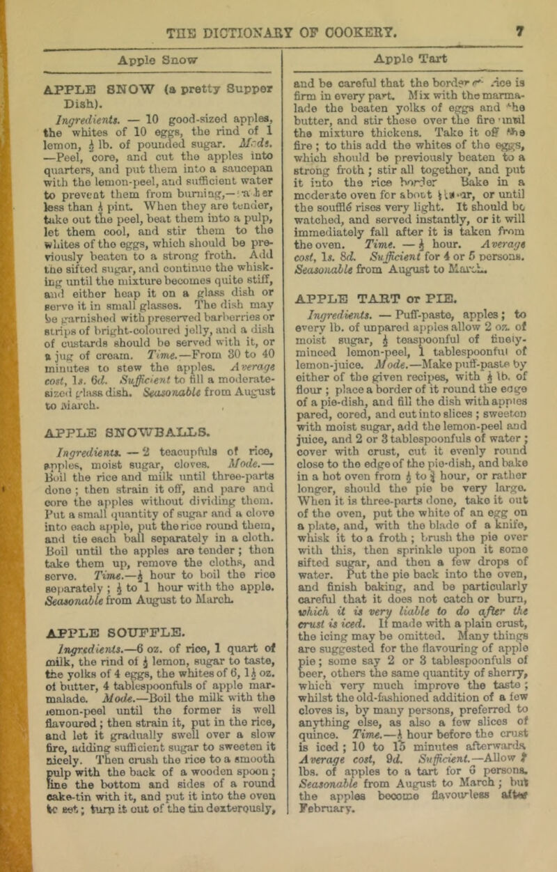 Apple Snow APPLE SNOW (a pretty Supper Dish). Ingredients. — 10 good-sized apples, the whites of 10 eggs, the rind of 1 lemon, lb. of pounded sugar. Mrds. —Peel, core, and cut the apples into quarters, ancl put them into a saucepan with the lemon-peel, and sufficient water to prevent them from burning,—a her less than A pint. When they are tender, take out the peel, beat them into a pulp, let them cool, and stir them to the whites of tho eggs, which should bo pre- viously beaten to a strong froth. Add tne sifted sugar, and continue the whisk- ing until the mixture becomes quite stiff, and either heap it on a glass dish or servo it in small glasses. The dish may be garnished with preserved barberries or strips of bright-coloured jolly, and a dish of custards should bo served with it, or ft jug of cream. Time.—From 30 to 40 minutes to stew tho apples. Average cost, 1.1. 6d. Sufficient to till a modertite- sizcd gbissdish. HeasonabU from August to aiai'ch. APPLE SNOWBALLS. Ingredients. — ‘I toacupfuls of rice, apples, moist sugar, cloves. Mode.— Boil the rice and milk until three-parta done ; then strain it off, and pare and core the apples without dividing them. Put a small quantity of sugar and a clove into each apple, put the rice round them, and tie each ball separately in a cloth. Boil until the apples are tender; then hake them up, remove the cloths, and servo. Time.—i hour to l)oil the rice separately ; ^ to 1 hour with tho apple. SeasoTuible from August to March. APPLE SOUFFLE. Ingredients.—6 oz. of rioo, 1 quart of mUk, the rind of .J lemon, sugar to taste, the yolks of 4 eggs, the whites of 6, lA oz. ol butter, 4 table8i)oonfuls of apple mar- malade. Mode.—Boil tho milk with the lemon-pool until the former is well flavoured; then strain it, put in tho rice, and lot it gradirally swell over a slow fire, adding sufficient sugar to sweeten it nicely. Then crush tho rice to a smooth pulp with the back of a wooden spoon: fine the bottom and sides of a round oake-tin with it, and put it into the oven ic set; turn it out of the tin dexterously. Apple Tart and bo careful that the border r*- .ace is firm in every part. M ix with tho marma- lade the beaten yolks of eggs and '•he butter, and stir those over the fire ■ mwl the mixture thickens. Talce it off Wio fire ; to this add tho whites of the eggs, which should be previously beaten to a strong froth; stir all together, and put it into the rice border Ihiko in a mcderito oven for sboct or until the souffld rises very light. It should be watched, and served instantly, or it will immediately fall after it is taken from tho oven. Time. — ^ hour. A verage cost, Ir. 8(i Sufficient for 4 or 5 nersons. Seasonable firom August to MorcL. APPLE TART or PIE. Ingredients. — Puff-paste, apples; to every lb. of unparod applas .allow 2 oz. of moist sugar, ^ toiispoonful of finely- minced lemon-peel, 1 tablespoonfui of lemon-juice. Mode.—Make puff-p^te by either of the given recipes, with j lb, of flour ; place a border of it round the eoge of a pie-dish, and fill the di.sb with apples pared, cored, and cut into slices ; sweeten with moist sugar, add the lemon-peel and juice, and 2 or 3 tablespoonfuls of water ; cover with crust, cut it evenly round close to tho edge of tho pie-dish, and bake in a hot oven from i to ^ hour, or rather longer, should the pie be very largo. When it is three-p.arts ilono, take it out of tho oven, put the white of an egg on a plate, and, with tho blade of a knife, whisk it to a froth ; brush the pie over with this, then sprinkle upon it some sifted sugar, and then a few drops of w.ator. Put tho pie back into tho oven, and finish baking, and be particularly careful that it does not catch or bum, which it is very liable to do after the crust is iced. If made with a plain crust, the icing may be omitted. Many things are suggested for the flavouring of apple ie; some say 2 or 3 tablespoonfuls of ecr, others tho same quantity of sherry, which very much improve the taste ; whilst the old-fixshioned addition of a low cloves is, by many persons, preferred to an3rthing else, as also a few slices of quince. Time.—h hour before tho crust is iced ; 10 to 1^ minutes afterwjirda Average cost, 9d. Sufficient.—AUow f lbs. of apples to a tart for G persona. Seasonable from August to M.arch; but the apples become flavourless afW February.