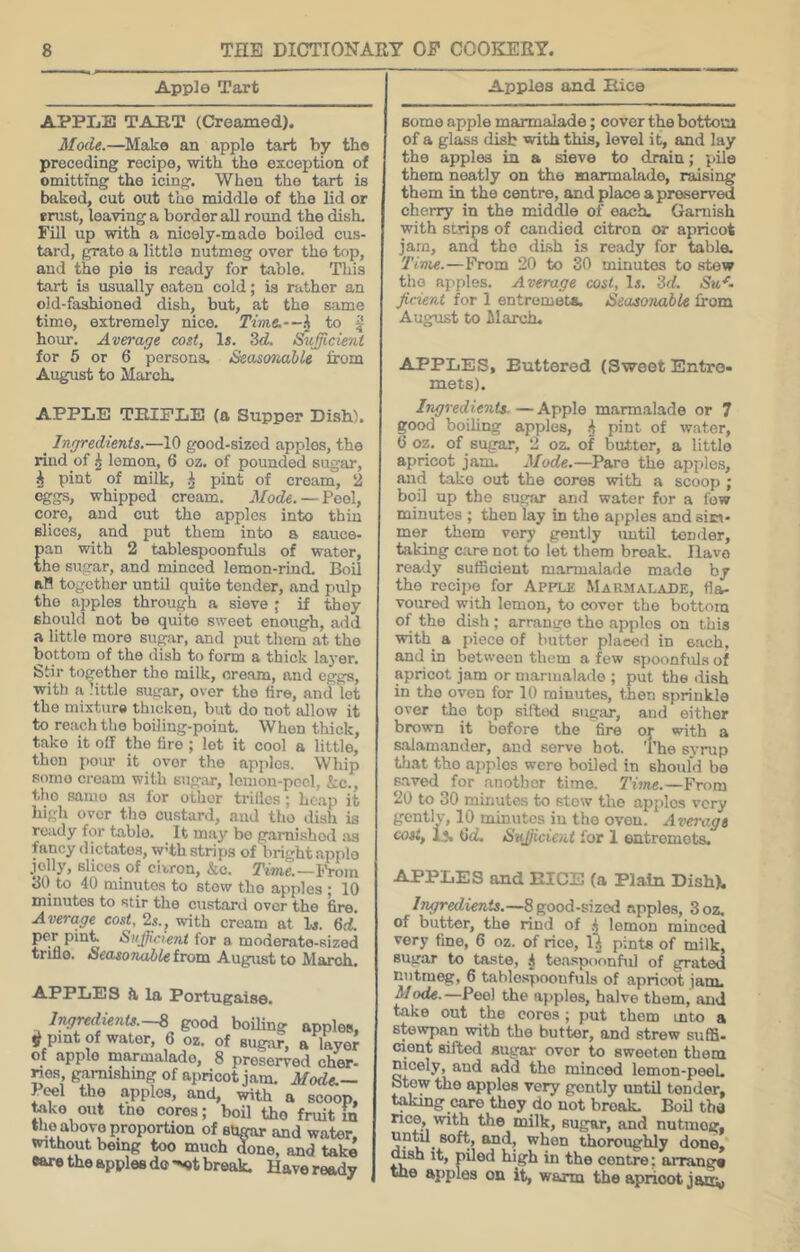 Apple Tart APPLE TAUT (Creamed). Mode.—Make an apple tart by the preceding recipe, with the exception of omitting the icing. When the tart is baked, cut out tho middle of the lid or erust, leaving a border all round the dish. Fill up with a nicely-made boiled cus- tard, grate a little nutmeg over the top, and the pie is ready for table. This tart is usually eaten cold; is rather an old-fashioned dish, but, at the same time, extremely nice. Time,‘~^ to ^ hour. Average cost, 1«. 3<f. Sufficient for 5 or 6 persons. Seasonable from August to March. APPLE TRIPLE (a Supper Dish). _ Ingredients.—10 good-sized apples, the rind of ^ lemon, 6 oz. of pounded sugar, ^ pint of milk, ^ pint of cream, 2 eggs, whipped cream. Mode.—Peol, core, and cut the apples into thin slices, and put them into a sauce- pan with 2 tablespoonfuls of water, the sugar, and minced lemon-rind. Boil an together until quite tender, and pulp the apples through a sieve ; if they should not be quite sweet enough, add a little more sug.ar, and put them at the bottom of the dish to form a thick layer. Stir together the milk, oream, and eggs, with a little sugar, over the tire, and let the mixture thicken, but do not allow it to reach the boiling-point. When thick, take it off the tire ; let it cool a little, then pour it over the apples. Whip some cream with sugar, loinon-pocl, &;c., tho samo n.s for other trillcs; heap it liigh over tho custard, and tho dish is ready for table. It may bo gamishod as fancy dictates, W’th strips of bright applo jolly, slices of citron, &o. Tme.—IVom 30 to 40 minutes to stow tho apples ; 10 minutes to stir tho custard over the fire. Average cost, 2s., with cream at l.s. 6d. per pint Sufficient for a moderate-sized trifle. SeccsoTiable from August to March. APPLES Ji la Portugaise. lngredknU.-% good boiling apples, j) pint of water, 6 oz. of sugar, a layer of apple niarmalade, 8 proseired cher* nos, garnishing of apricot jam. Mode.— PtoI the apples, and, with a scoop, toko out tno cores; boil the fruit m the above proportion of shgar and water, without being too much done, and take eare the apples do-^t break. Have ready Apples and Rice some apple marmalade; cover the bottom of a glass disb with this, level it, and lay the apples in a sieve to drain; pile them neatly on tho marmalade, raising them in the centre, and place a preserved cherry in the middle of each. Ganiish with strips of candied citron or apricot jam, and tho dish is ready for table. Time.—Prom 20 to 30 minutes to stew tho apples. Average cost. Is. Zd. Suf- ficient for 1 entremota. Seasonable from August to March. APPLES, Buttered (Sweet Entre- mets). Ingredients.—Apple marm.alade or 7 good boiling apples, ^ pint of water, 0 oz. of sugar, 2 oz. of butter, a little apricot jam. Mode.—Pare the apples, and take out the cores with a scoop ; boil up the sugar and water for a few minutes ; then lay in the apples and sim- mer them very gently imtU tender, taking care not to let them break. Have ready sufficient marmalade made by the recipe for Apple Marmalade, fla- voured with lemon, to cover the bottom of the dish ; arrange the apples on this with a piece of butter placed in each, and in between them a few spoonfuls of apricot jam or marmalade ; put the dish in the oven for 10 minutes, then sprinkle over the top sifted sugar, and either brown it bofore the fire or with a s.'vlamander, and serve hot. The syrup tliat tho apples were boiled in should be s-aved for another time. Time.—From 20 to 30 minutes to stow the apples very gently, 10 minutes in tho oven. Average cost, Ij. 6<L Sufficient for 1 entremets. APPLES and RICE (a Plain Dish), Ingredients.—8 good-sized apples, 3oz. of butter, the rind of lemon minced very fine, 6 oz. of rice, U pints of milk, sugar to taste, j tea.spoonbil of grated nutmeg, 6 tablospoonfuls of apricot jam. Mode.—Peel the apples, halve them, and take out the cores ; put them mto a stewpan with the butter, and strew sufll- cient sifted sugar over to sweeten them nicely, and add the minced lemon-peek btew the apples very gently until tender, taking care they do not break. Boil tba nee, with the milk, sugar, and nutmeg, ^tien thoroughly done, dish it, piled high in the centre; arrange the apples on it, warm tho apricot janv,