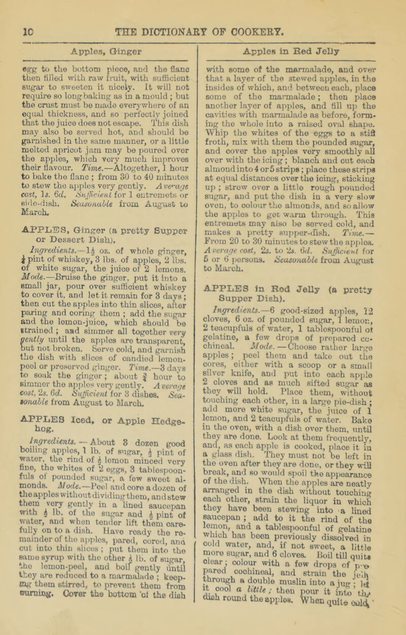 Apples, Ginger Apples in Hed JeDy egg U> tU© bottom piece, and the flano then tilled with raw finit, with sufficient sugar to sweeten it nicely. It will not require so long baking as in a mould ; but the crust must be made everywhere of an equal thickness, and so perfectly joined that the juice does not escape. This dish may also be served hot, and should be garnished in the same manner, or a little molted apricot jam may be poured over the apples, which very much imjiroves their iiavour. Time.—Altogether, 1 hour to Imke the flanc ; from 30 to 40 minutes to stow the apples voiy gently. Ave^a<je cost, 15. 6d. Sufficient for 1 entrenjots or sirlo-dish. SeasoHul/le from August to March. APPLIDS, Ginger (a pretty Supper or Dessert Dish). Ingredients. — !^ os. of whole ginger, i pint of whiskey, 3 lbs. of apples, 2 lbs. of white sugar, the juice of 2 lemons. Mode.—Bnuse the ginger, put it into a small jar, pour over sufficient whiskey to cover it, and let it remain for 3 days; then cut the apples into thin slices, after paring and coring them ; add the sugar and the lemon-juice, which should be strained ; aad simmer all together very gently until the apples are transparent, out not broken. S^rvo cold, and garnish the dish with slices of candied lemon- peel or preserved ginger. Time.—^ days to soak the gingor; about J hour to simmer the apf)los very' gently. Average cost, 2ji. Qd. Sufficient for 3 dishes. Sea- tonalle from August to March. APPLES Iced, or Apple Hedge- hog. Ingredients. — About 8 dozen good boiling apples, 1 lb. of sugar, pint of water, the rind of lemon minced very fine, the whites of 2 eggs, 3 tablespoon- fuls of pounded sugtir, a few sweet al- monds. Moile,—Peel and core a dozen of theappleswithoutdividingthem, and stow them very gently in a lined saucepan with ij lb. of the siigar and k pint of water, and when tender lift them care- fully on to a dish. Have ready the re- mainder of the apples, p.ared, cored, ana cut into thin slices ; put them into the »vme syrup with tlio other k lb. of sugar, the lemon-peel, and boil gently untii they are reduced to a marmiUade ; keep- mg them stirred, to prevent them from «»uniijQg. Corer the bottom 'of the dish with some of the marmalade, and over that a layer of the stewed apples, in the insides of which, and between each, place some of the marmalade; then place another layer of apples, and till up the cavities with marmalade ns before, form- ing the whole into a raised oval shape. Whip the whites of the eggs to a stifi froth, mix with them the pounded sugar, and cover the apples very smoothly all over with the icing ; blanch and cut each almond into 4 or 5 strips; place these strips at equal distances over the icing, sticking up ; strew over a little rough pounded siigar, and put the dish in a very slow oven, to colour tlio almonils, and so allow the apples to got warm through. This entremets may also bo served cold, and makes a pretty supper-dish. Time.— From 20 to .30 minutes to stew the apjdoa. A vei-age cost, 2s. to 2s. tid. Suffi.cien t for 6 or 0 persons. Seasonable from August to Mai’ch. APPLES in Rod Jelly (a pretty Supper Dish). Ingredients.—6 good-sized apples, 12 cloves, 6 oz. of pounded sugar, 1 lemon, 2 teacupfuls of water, 1 tablcspoonful ot gelatine, a few drops of prepared co- chineal. Mode.—Choose rather large apples; peel them and take out the cores, cither with a scoop or a small silver knife, and put into each apple 2 cloves and as much sifted sugar as they will hold. Place them, without touching each other, in a large f)ie-dish ; add more white sugar, the'j\uce of 1 lemon, and 2 teacujjfuls of water. Bake in the oven, with a dish over them, until they are done. Look at them frequently, and, as each apple is cooked, place it in a glass dish. They must not be left in the oven after they are done, or they will break, and so would spoil the appearance of the dish. When the apples are neatly arranged in the dish without touching each other, strain the liquor in which they have been stewing into a lined saucepan ; add to it the rind of the lemon, and a tablespoonful of gelatine which has been previously dissolved in cold water, and, if not sweet, a little more sugar, and 6 cloves. Boil tiU quiu clear; colour with a few drops of p-o pared cochineal, and strain the jelh through a double muslin into a iug • M dmh round the apples. When quit« ouH '