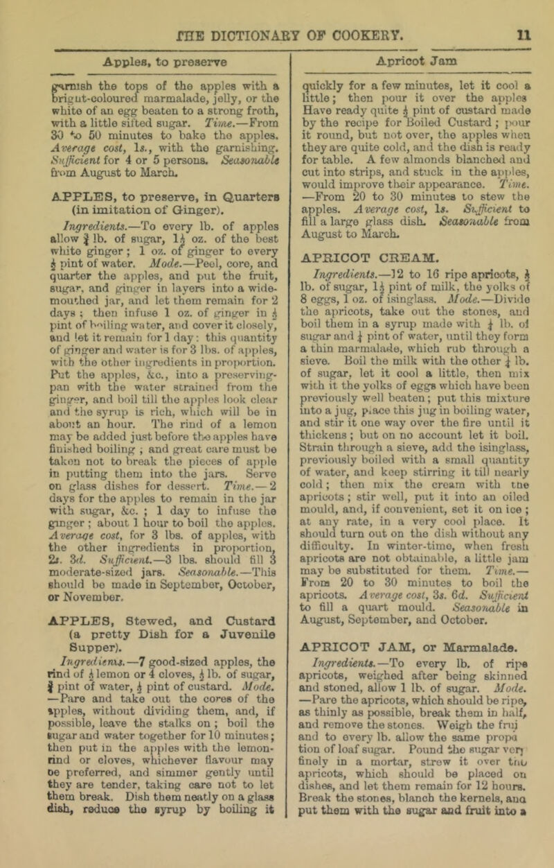 Apples, to preserve »mish the tops of the apples with a brigut-colouroa marmalade, jelly, or the white of an egg beaten to a strong froth, with a little sifted sugar. Tiitie.—From 30 6U minutes to bake tho apples. Average cost, Is., with tho garnishing. Sufficient for 4 or 5 persons. SeaeoiiaJbU &-i‘m August to March. APPLES, to preserve, in Quarters (in imitation of Ginger). Ingredients.—To every lb. of apples allow lb. of sugar, lA oz. of the best wliito ginger ; 1 oz. of ginger to every ^ pint of water. Mode.—Peel, core, and quarter the apples, and put the fruit, suga*, and ginger in layers into a wide- mouthed jar, and let them remain for 2 d.ays ; then infuse 1 oz. of ginger in A pint of bailing water, aiid cover it closely, and let it roin.aiu for 1 day; this quantity of ginger and water is for 3 lbs. of ajiples, with the other ingredients in proportion. Put the apples, &c., into a preserving- pan with the water strained from the ginger, and boil till tho apples look clear ami tho syrup is rich, which will be in about an hour. Tho rind of a lemon may be added just before tho apples have fiui.shed boiling ; and great care must be taken not to break the pieces of apple in putting them into the jars. Servo on glass dishes for dessert. Time.— 2 days for the apples to remain in the jar with sugar, &c. ; 1 day to infuse tho ginger ; about 1 hour to boil tho apples. Average cost, for 3 lbs. of apples, with the other ingredients in proportion, 2t. S<1. Sufficient.—3 lbs. should till 3 moderate-sized jars. Seasonable.—This should bo made in September, October, or November. APPLES, Stewed, and Custard (a pretty Dish for a Juvenile Supper). Ingreilienu.—7 good-sized apples, the rind of .A lemon or 4 cloves, .j lb. of sugar, J pint of water, .j pint of custard. Mode, — Piire and take out the cores of tho ipples, without dividing them, and, if possible, leave the stalks on ; boil tho sugar and water together for 10 minutes; then put in the apples with the lemon- rind or cloves, whichever flavour may oe preferred, and simmer gently untU they are tender, taking care not to let them break. Dish them neatly on a glass (iiah, reduce the syrup by boiling it Apricot Jam (quickly for a few minutes, lot it cool a little; then pour it over the apples Have ready quite .A pint of custard made by tho recipe for lloiled Custard ; jsiur it round, but not over, tho apples when they are quite cold, and the dish is ready for table. A few almonds blanchefl and cut into strips, and stuck in the apples, would improve their appearance. Time. —From 20 to 30 minutes to stew the apples. Average cost, 1». Sufficient to fill a largo glass dish. Seasonable from August to March. APRICOT CREAM. Ingredients.—12 to 16 ripe apricots, ^ lb. of sugar, l.A pint of milk, tho yolks o( 8 eggs, 1 oz. 01 isinglass. Mode.—Divide tho ajiricots, take out tho stones, and boil them in a syrup made with ^ lb. of sugar and j pint of water, until they form a thin marmalade, which rub through a sieve. Boil the milk with tho other ^ lb. of sugar, lot it cool a little, then mix with it the yolks of eggs which have been previously well beaten; put this mi-xturo into a jug, p.ace this jug in boiling water, and stir it one way over the fire until it thickens ; but on no account lot it boil. Strain through a sieve, add the isinglass, previously boiled with a small quantity of water, and keep stirring it till nearly cold; then mix tho cream with ino aj)ricots; stir well, put it into an oiled mouhl, and, if convenient, set it on ice ; at any rate, in a very cool place. It should turn out on tho dish without any difficulty. In winter-time, when fresh apricots are not obUiinable, a little jam may be substituted for them. Tme.— From 20 to 30 minutes to boil the apricots. A verage cost, 3i. 6d. SuffinerU to fill a quart mould. Seasoriable in August, September, and October, APRICOT JAM, or Marmalade. Ingredients.—To every lb. of rij^ aprieots, weighed after being skinned and stoned, allow 1 lb. of sugar. Mode, —Pare the apricots, which should be ripe, as thinly as possible, break them in half, and remove the stones. Weigh the fnn and to every lb. allow the same propa tion of loaf sugar. Pound tho sugar verj finely in a mortar, strew it over tno apricots, which should be placed on dishee, and let them remain for 12 hours. Break the stones, blanch the kernels, ana put them with the sugar and fhilt into a