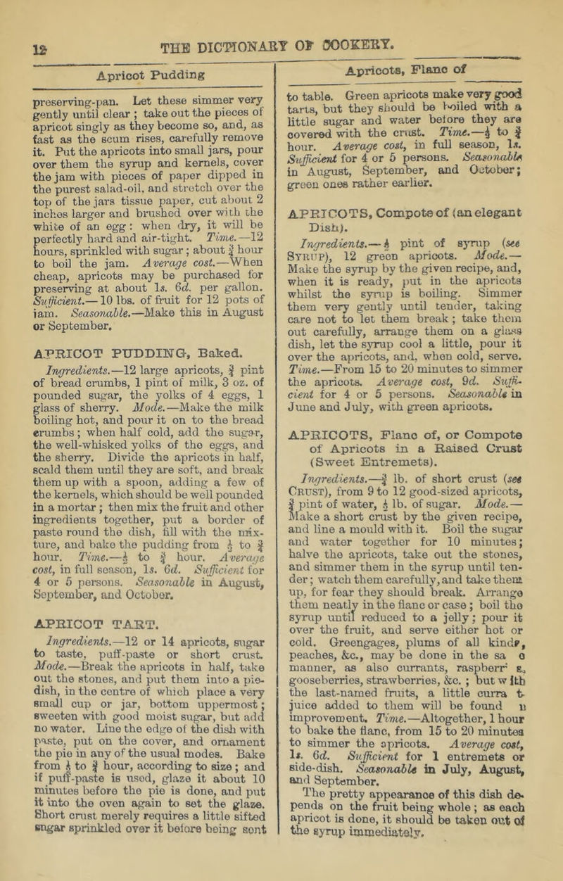 Apricot Pudding proserving-pan. Let these simmer very gently until clear ; take out the pieces ot apricot singly as they become so, and, as fast as the scum rises, carefully remove it. I^t the apricots into small jars, pour over them the syrup and kernels, cover the jam with pieces of paper dipped in the purest salad-oil. and stnstch over the top of the jars tissiie {)apor, cut about 2 inchos larger and brushed over with the white of an egg: when dry, it will be perfectly hard and air-tight. Time.—12 hours, sprinkled with sugar; about 4* hour to boil the jam. Average cost.—When cheap, apricots may be purchased for preserving at about li. 6d. per gallon. Svfficient.—10 lbs. of fi-uit for 12 pots of iain. Seasonable.—Make this in August or September. A.PBICOT PUDDING, Baked. l-wgredierds.—12 large apricots, ^ pint of bi-ead crumbs, 1 pint of milk, 3 oz. of pounded sugar, the yolks of 4 eggs, 1 glass of sherry. Mode.—Make the milk boiling hot, and pour it on to the bread crumbs; when half cold, add the sugar, the well-whisked yolks of tho eggs, and the sherry. Divide the apricots in half, scald them until they are soft, and break them up with a spoon, adding a few of the kernels, which should be well pounded in a mortar ; then mix the fruit and other ingredients together, put a border of paste round tho dish, tiU with the mix- ture, and bake tho pudding from to ^ hour. Time.—i to 4 hour. Average cost, in full season, D. 6(f. Sufficient for 4 or 5 persons. Seasonable in August, September, and October. APHICOT TART. Ingredients.—12 or 14 apricots, sugar to taste, puff-paste or short crust. Mode.—Break the apricots in half, take out the atones, and put them into a pie- dish, in tho centre of which place a very sm.all cup or jar, bottom uppermost; sweeten with good motst sugar, but add no water. Line the edge of the dish with paste, put on tho cover, and ornament the pie in any of the usual modes. Bake from i to J hour, according to size ; and if puff-paste is used, glaze it about 10 minutes before the pie is done, and put it into the oven again to set the glaze. Short crust merely require.^ a little sifted Bngar sprinkled over it belore being sent Apricots, Plano of to table. Green apricots make very good tarts, but they should be 1-oiled with a little sugar and water belore they are covered with the cnist. Time.—^ to ^ hour. Average cost, in fuU season, D. Suffiicient for 4 or 5 persons. Seasonable In August, September, and October; groon ones rather earlier. APRICOTS, Compote of (an elegant Dish). Ingredients.— k pint of sjuaip (set Syuup), 12 green apricots. Mode.— Make the syrup by the given recipe, and, when it is ready, })ut in the apricots whilst the syrup is boiling. Simmer them very gently until tender, taking care not to let them break; take them out carefully, arrange them on a glass dish, let the sjump cool a little, pour it over the apricots, and, when cold, servo. Time.—From 15 to 20 minutes to simmer the apricots. Average cost, 9(f. SitjR. dent for 4 or 6 persons. Seasonable in June and July, with green apricots. APRICOTS, Plano of, or Compote of Apricots in a Raised Crust (Sweet Entremets). Ingredients.—J lb. of short crust (see Crust), from 9 to 12 good-sized apricots, pint of water, lb. of sugar. Mode.— lake a short crust by the given recipe, and line a mould with it. Boil the sugar and water together for 10 minutes; halve tho apricots, take out the stones, and simmer them in the syrup until ten- der ; watch them carefully, and take them up, for fear they should break. Arrange them neatly in the flanc or case; boil the syrup until reduced to a jeUy; pour it over the fruit, and serve either hot or cold. Greengages, plums of aU kind?, peaches, &c., may be done in the sa o manner, as also currants, raspberr b. gooseberries, strawberries, &c. ; but w Itb the last-named fruits, a little curra t- juice added to them will be found ii improvement. Time.—Altogether, 1 hour to bake the tianc, from 15 to 20 minutes to simmer the apricots. Average cost, 1*. lid. Snfficimt for 1 entremets or side-dish. Seasonable in July, August, and September. The pretty appearance of this dish do. pends on the fruit being whole ; as each apricot is done, it should be taken out ol the syrup immediately.