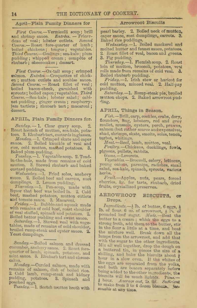 April—Plain Family Dinners for First Course.—Vermicelli soup; brill and shrimp sauce. Entries. — Fricrr- dcau of veal; lobster cutlets. Second Course.— Roast fore-quarter of lamb; boiled chickens; tongue; vegetables. Third (iourse.—Goslings; sea-kale; plum pudding ; whipped cream ; compete of rhubarb; dieesooakos; dessert. First Course.—Ox-tail soup; crimped oalmon. Entries.—Croquettes of chick- en ; mutton cutlets and soubise sauce. Second Course. — Roast fillet of veal; boiled bacon-cheek, garnished with sprouts; boiled capon; vegetables. Third Course.—Sea-kale; lobster salad; cabi- net pudding , ginger cream ; raspberry- jam tartlets ; rhunarb tai-t; macaroni; dessert. APP.IIj, Plain Family Dinners for. Sunday. — 1. Clear gravy soup. 2. Roast haunch of mutton, sea-kale, pota- toes. 3. Rhuliarb tart, custards in glasses. Monday.—1. Crimped skate and caper fiauce. ‘i. Boiled knuckle of veal and rice, cold mutton, ma^ed potatoes. 3. Baked plum-pudding. Tuesday.—1. Vegetable soup. 2. Toad- in-the-hoio, made from remains of cold mutton. 3. Stewed rhubarb and baked custard puddings. Wednesdaii.—1. Fried soles, anchovy sauce. 2. Boiled beef and carrots, suet dumplings. 3. Lemon pudding. Thursday.—1. Pea-soup, made with liquor that beef was boiled in. 2. Cold beef, mashed potatoes, mutton cutlets and tomato sauce. 3. Macaroni. Triday.—1. Bubblo-and squo.ak made with remains of cold beef, roast shoulder of veal stuffed, sjiinach and potatoes. 2. Boiled batter pmhling and sweet sauce. Saturday,—1. Stewed veal with vege- tables, made of remains of cold shoulder, broiled rump-steak and oyster .sauce. 2. Yeast dumplings. Sunday. Boiled salmon and dres.sed cucumber, anchovy satico. 2. Roast fore- quarter of lamb, spinach, potatoes, and mint sauce. 3. Rhubarb Lirt aud chooso- cakos. Monday. Curried salmon, made with rem.ains of salmon, dish of boiled rice. 2. Cold lamb, rump-steak and kidney pudding, potatoes. 3. Spinach and poached eggs. Tuetdav.~\. Scnbih nw-.tton broth with Arrowroot Biscuits pearl barley. 2, Boiled neck of mutton, caper sauce, suet dumplings, carrots. 3. Baked rice puddings. Wednesday.—1. Boiled mackerel and melted butter and fennel sauce, potatoes. 2. Roast fillet of veal, bacon and greoua. 3. Fig pudding. Thursday.—1. Flemish soup. 2. Roast loin of mutton, broccoli, potatoes, veal rolls made from remains of cold veaJ. 3. Boiled rhubarb pudding. Friday.—1. Irish stew or haricot for cold mutton, minced veal. 2. Half-pay pudding. Saturday.—1. Rump-steak pie, broiled mutton chops. 2. Baked arrowroot pud- ding. APRIL, Things in Season. Fhh.—Brill, carp, cockles, crabs, dory, flounders, ling, lob.sters, red and groy mullet, mussels, oysters, perch, prawns, salmon (hut rather scarce andexpensivof, shad, shrimps, skate, smelts, solos, tench, turbot, whitings. Meat.—Beef, lamb, mutton, veal. Poultry.—Chickens, ducklings, fowls, pigeons, pullets, rabbits. Game.—Leverets. Veyetahles.—Broccoli, celery, lettuces, young onions, parsnips, radishes, small salad, sea-kale, spinach, sprouts, various heibs. ArafL—Apples, nuts, pears, forced cherries, &c. for tarts, rhubarb, dried fruits, crystallized preserves. ARROWROOT BISCUITS, or Drops. ■ Ingredients.—\ lb. of butter, 6 eggs, ^ lb. of flour. (5 oz. of arrowroot, .■( lb. of ounded loaf sugar. Mode.—Beat the utter to a cream ; whisk the eggs to a strong froth, add them to the butter, stir in the flour a littls at a time, and beat the mixture well. Break down all the lumps from the arrowroot, and add that with the sugar to the other ingredients. Mix all well together, drop the dough on .^’.fftcrod tin, in pieces the size of a shilling, and bake the bi.scnits about I hour in a slow oven. If the whites of the eggs are sc])aratcd from the yolks, and both are beaten separately before being added to tho other iiiurodieiits, the buscuits will be much lighter. I'Sh*.— i hour. Avenuj/e cost, 2s. 6d. SuffHeM o m.iko from 3 to 4 dozen bisuiUA. so/iabU at any time.